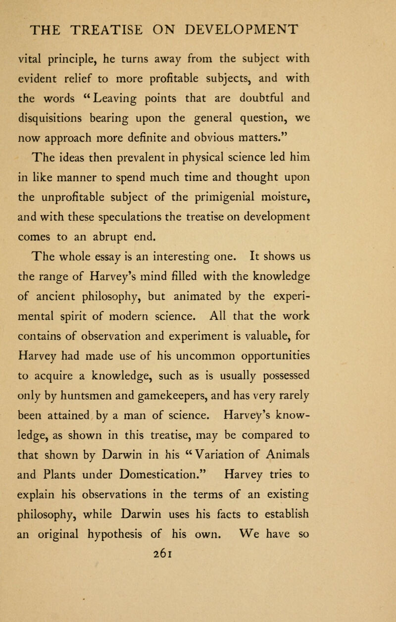 vital principle, he turns away from the subject with evident relief to more profitable subjects, and with the words Leaving points that are doubtful and disquisitions bearing upon the general question, we now approach more definite and obvious matters. The ideas then prevalent in physical science led him in like manner to spend much time and thought upon the unprofitable subject of the primigenial moisture, and with these speculations the treatise on development comes to an abrupt end. The whole essay is an interesting one. It shows us the range of Harvey's mind filled with the knowledge of ancient philosophy, but animated by the experi- mental spirit of modern science. All that the work contains of observation and experiment is valuable, for Harvey had made use of his uncommon opportunities to acquire a knowledge, such as is usually possessed only by huntsmen and gamekeepers, and has very rarely been attained by a man of science. Harvey's know- ledge, as shown in this treatise, may be compared to that shown by Darwin in his Variation of Animals and Plants under Domestication. Harvey tries to explain his observations in the terms of an existing philosophy, while Darwin uses his facts to establish an original hypothesis of his own. We have so