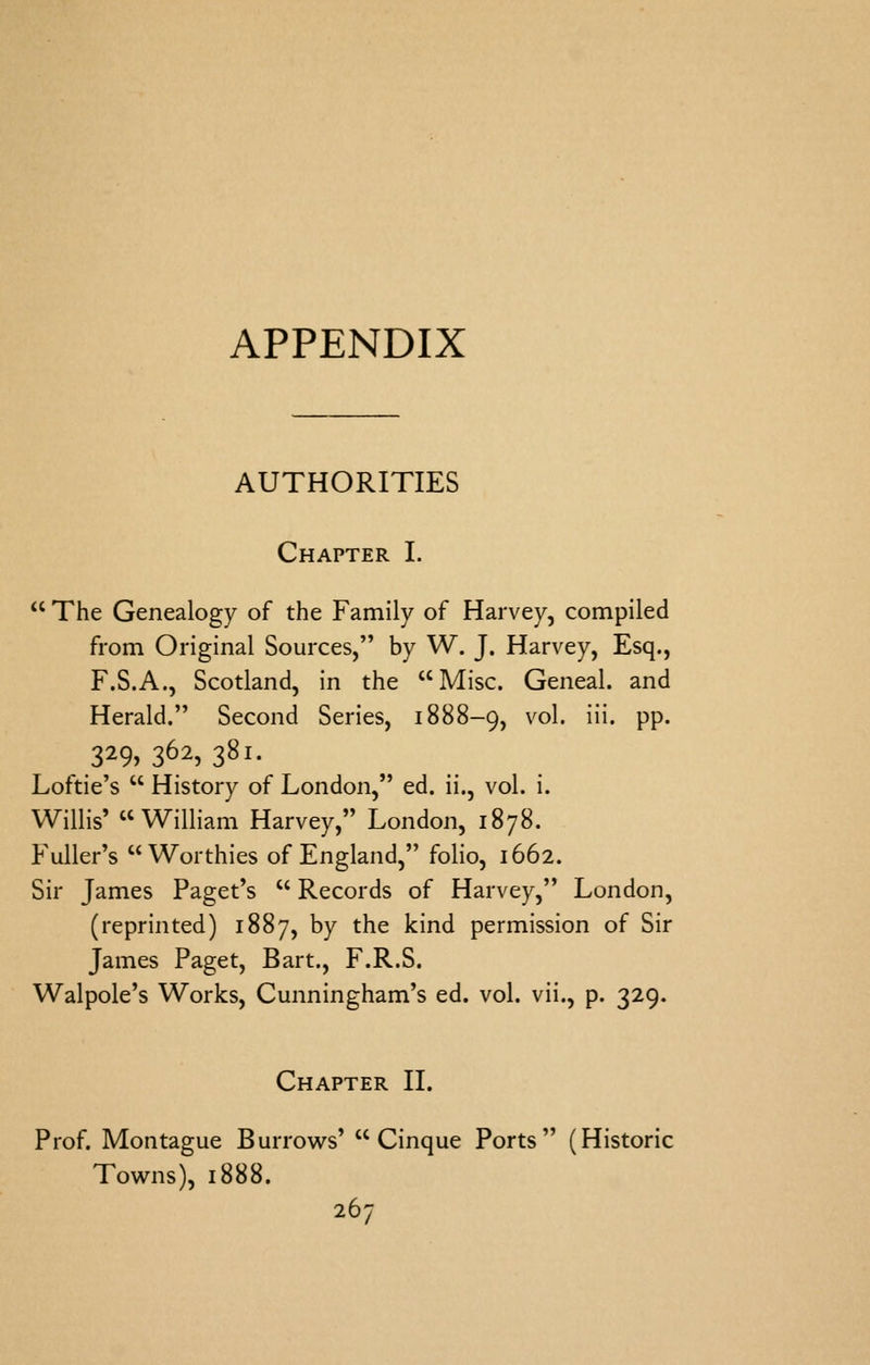 AUTHORITIES Chapter I.  The Genealogy of the Family of Harvey, compiled from Original Sources, by W. J. Harvey, Esq., F.S.A., Scotland, in the Misc. Geneal. and Herald. Second Series, 1888-9, ^'^^' ^' PP* 329> 362, 381. Loftie's  History of London, ed. ii., vol. i. Willis' William Harvey, London, 1878. Fuller's Worthies of England, folio, 1662. Sir James Paget's  Records of Harvey, London, (reprinted) 1887, by the kind permission of Sir James Paget, Bart., F.R.S. Walpole's Works, Cunningham's ed. vol. vii., p. 329. Chapter II. Prof. Montague Burrov^^s' Cinque Ports (Historic Towns), 1888.