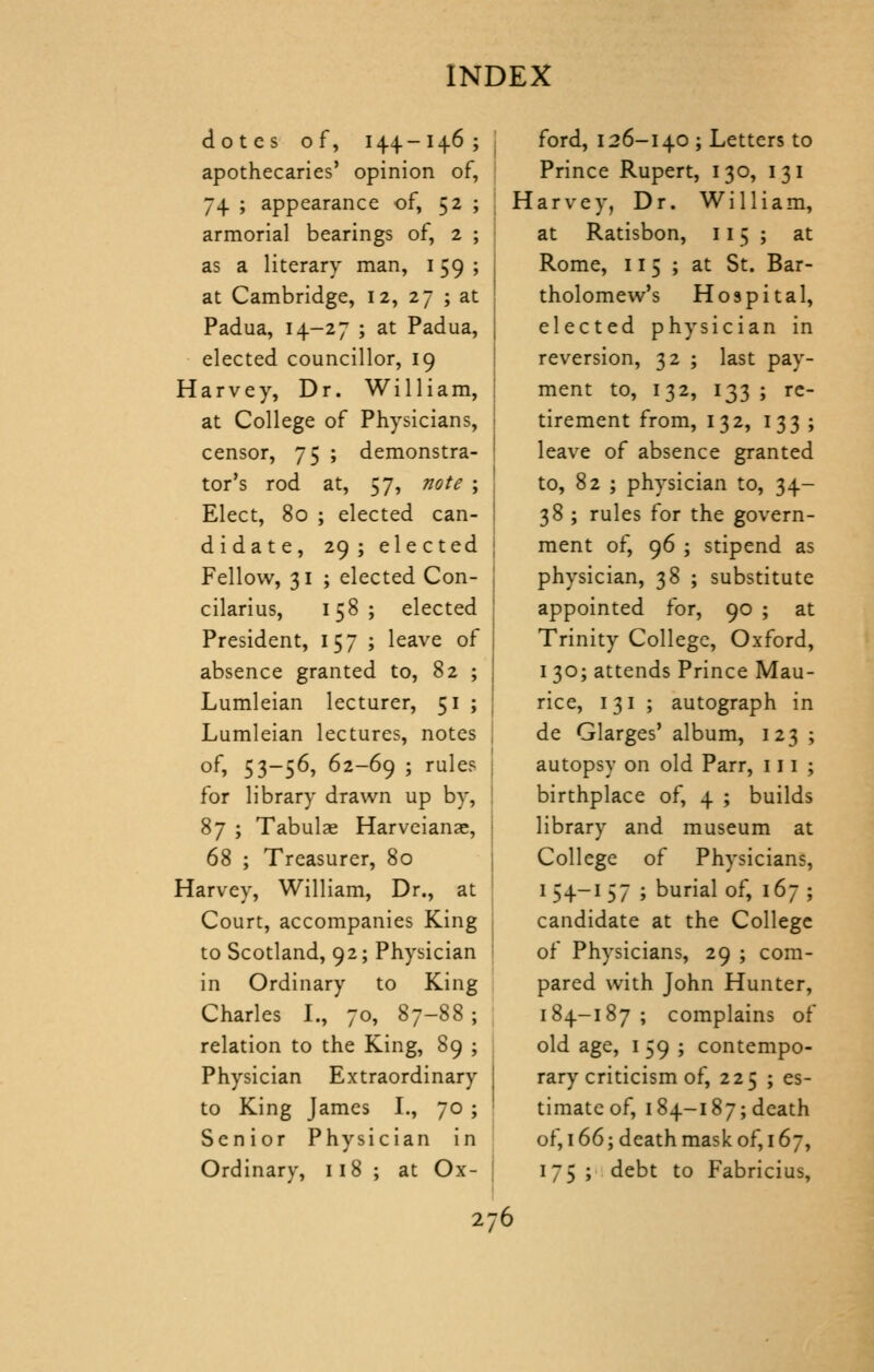 dotes of, 144-146 ; apothecaries' opinion of, 74 ; appearance of, 52 ; armorial bearings of, 2 ; as a literary man, 159 ; at Cambridge, 12, 27 ; at Padua, 14-27 ; at Padua, elected councillor, 19 Harvey, Dr. William, at College of Physicians, censor, 75 ; demonstra- tor's rod at, 57, note ; Elect, 80 ; elected can- didate, 29 ; ele cted Fellow, 31 ; elected Con- cilarius, 158 ; elected President, 157 ; leave of absence granted to, 82 ; Lumleian lecturer, 51 ; Lumleian lectures, notes of, 53-56, 62-69 ; rule? for library drawn up by, 87 ; Tabulae Harveianae, 68 ; Treasurer, 80 Harvey, William, Dr., at Court, accompanies King to Scotland, 92; Physician in Ordinary to King Charles I., 70, 87-88 ; relation to the King, 89 ; Physician Extraordinary to King James I., 70 ; Senior Physician in Ordinary, 118 ; at Ox- ford, 126-140; Letters to Prince Rupert, 130, 131 Harvey, Dr. William, at Ratisbon, 115; at Rome, 115; at St. Bar- tholomew's Hospital, elected physician in reversion, 32 ; last pay- ment to, 132, 133 ; re- tirement from, 132, 133 ; leave of absence granted to, 82 ; physician to, 34- 38 ; rules for the govern- ment of, 96 ; stipend as physician, 38 ; substitute appointed for, 90 ; at Trinity College, Oxford, I 30; attends Prince Mau- rice, 131 ; autograph in de Glarges' album, 123 ; autopsy on old Parr, 111 ; birthplace of, 4 ; builds library and museum at College of Physicians, I 54-1 57 ; burial of, 167 ; candidate at the College of Physicians, 29 ; com- pared with John Hunter, 184-187 ; complains of old age, I 59 ; contempo- rary criticism of, 225 ; es- timate of, 184-187;death of, 166; death mask of, 167, 175 ; debt to Fabricius,