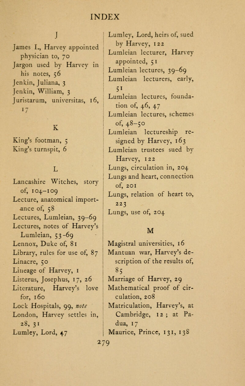 J James I., Harvey appointed physician to, 70 Jargon used by Harvey in his notes, 56 Jenkin, Juliana, 3 Jenkin, William, 3 Juristarum, universitas, 16, K King's footman, 5 King's turnspit, 6 Lancashire Witches, story of, 104-109 Lecture, anatomical import- -ance of, 58 Lectures, Lumleian, 39-69 Lectures, notes of Harvey's Lumleian, 53-69 Lennox, Duke of, 81 Library, rules for use of, 87 Linacre, 50 Lineage of Harvey, i Listerus, Josephus, 17, 26 Literature, Harvey's love for, 160 Lock Hospitals, 99, note London, Harvey settles in, 28, 31 Lumlcy, Lord, 47 Lumley, Lord, heirs of, sued by Harvey, i 22 Lumleian lecturer, Harvey appointed, 5 i Lumleian lectures, 39-69 Lumleian lecturers, early, Lumleian lectures, founda- tion of, 46, 47 Lumleian lectures, schemes of, 48-50 Lumleian lectureship re- signed by Harvey, 163 I Lumleian trustees sued by ! Harvey, 122 I Lungs, circulation in, 204 Lungs and heart, connection of, 201 Lungs, relation of heart to, i 223 Lungs, use of, 204 M Magistral universities, 16 Mantuan war, Harvey's de- scription of the results of. Marriage of Harvey, 29 Mathematical proof of cir- culation, 208 Matriculation, Harvey's, at Cambridge, 12 ; at Pa- dua, 17 Maurice, Prince, 131, 138