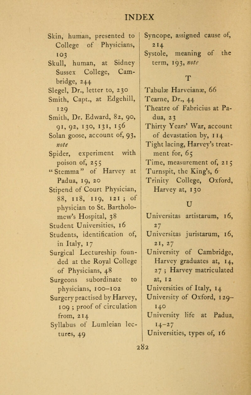 Skin, human, presented to College of Physicians, 103 Skull, human, at Sidney Sussex College, Cam- bridge, 244 Slegel, Dr., letter to, 230 Smith, Capt., at Edgehill, 129 Smith, Dr. Edward, 82, 90, 91, 92, 130, 131, 156 Solan goose, account of, 93, vote Spider, experiment with poison of, 255  Stemma of Harvey at Padua, 19, 20 Stipend of Court Physician, 88, 118, 119, 121 ; of physician to St. Bartholo- mew's Hospital, 38 Student Universities, 16 Students, identification of, in Italy, 17 Surgical Lectureship foun- ded at the Royal College of Physicians, 48 Surgeons subordinate to physicians, 100-102 Surgery practised by Harvey, 109 ; proof of circulation from, 214 Syllabus of Lumleian lec- tures, 49 Syncope, assigned cause of, 214 Systole, meaning of the term, 193, note Tabulae Harveianae, ^d Tearne, Dr., 44 Theatre of Fabricius at Pa- dua, 23 Thirty Years' War, account of devastation by, 114 Tight lacing, Harvey's treat- ment for, 65 Time, measurement of, 215 Turnspit, the King's, 6 Trinity College, Oxford, Harvey at, 130 U Universitas artistarum, 16, 27 Universitas juristarum, 16, 21, 27 University of Cambridge, Harvey graduates at, 14, 27 ; Harvey matriculated at, 12 Universities of Italy, 14 University of Oxford, 129- 140 University life at Padua, 14-27 Universities, types of, 16