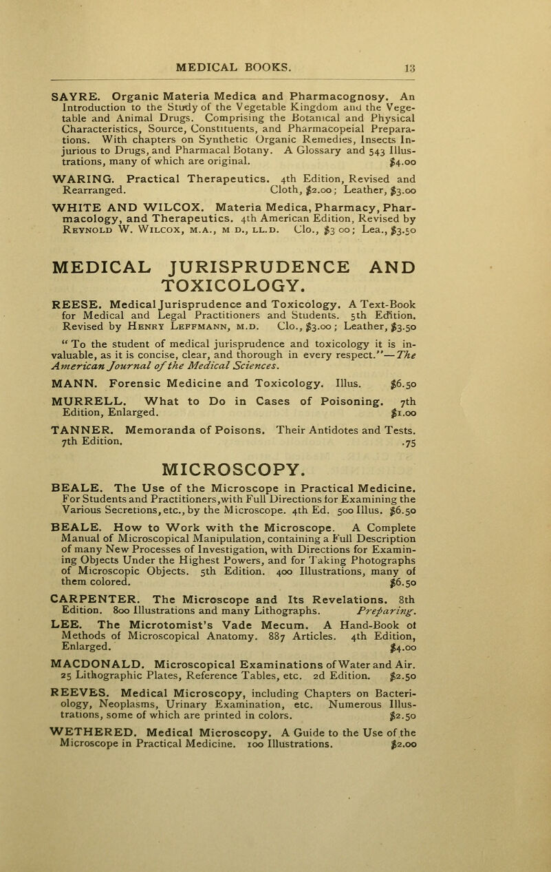 SAYRE. Organic Materia Medica and Pharmacognosy. An Introduction to the Study of the Vegetable Kingdom and the Vege- table and Animal Drugs. Comprising the Botanical and Physical Characteristics, Source, Constituents, and Pharmacopeial Prepara- tions. With chapters on Synthetic Organic Remedies, Insects In- jurious to Drugs, and Pharmacal Botany. A Glossary and 543 Illus- trations, many of which are original. ^4.00 WARING. Practical Therapeutics. 4th Edition, Revised and Rearranged. Cloth, ^2.00; Leather, $3.00 WHITE AND WILCOX. Materia Medica, Pharmacy, Phar- macology, and Therapeutics. 4th American Edition, Revised by Reynold W. Wilcox, m.a., m d., ll.d. Clo., ^3 00; Lea., ^3.50 MEDICAL JURISPRUDENCE AND TOXICOLOGY. REESE. Medical Jurisprudence and Toxicology. A Text-Book for Medical and Legal Practitioners and Students. 5th Edition. Revised by Henry Leffmann, m.d. Clo., $3.00 ; Leather, 1853.50  To the student of medical jurisprudence and toxicology it is in- valuable, as it is concise, clear, and thorough in every respect.—The American Journal of the Medical Sciences. MANN. Forensic Medicine and Toxicology. lUus. $6.50 MURRELL. What to Do in Cases of Poisoning. 7th Edition, Enlarged. j^i.oo TANNER. Memoranda of Poisons. Their Antidotes and Tests. 7th Edition. .75 MICROSCOPY. BEALE. The Use of the Microscope in Practical Medicine. For Students and Practitioners,with Full Directions for Examining the Various Secretions,etc., by the Microscope. 4th Ed. 500IIIUS, JJS6.50 BEALE. How to W^ork with the Microscope. A Complete Manual of Microscopical Manipulation, containing a Full Description of many New Processes of Investigation, with Directions for Examin- ing Objects Under the Highest Powers, and for Taking Photographs of Microscopic Objects. 5th Edition, 400 Illustrations, many of them colored. J6.50 CARPENTER. The Microscope and Its Revelations. 8th Edition. 800 Illustrations and many Lithographs. Preparing. LEE. The Microtomist's Vade Mecum. A Hand-Book ol Methods of Microscopical Anatomy. 887 Articles. 4th Edition, Enlarged. j^4.oo MACDONALD. Microscopical Examinations of Water and Air. 25 Lithographic Plates, Reference Tables, etc. 2d Edition. ^2.50 REEVES, Medical Microscopy, including Chapters on Bacteri- ology, Neoplasms, Urinary Examination, etc. Numerous Illus- trations, some of which are printed in colors. ^2.50 WETHERED. Medical Microscopy. A Guide to the Use of the Microscope in Practical Medicine. 100 Illustrations. ^2.00
