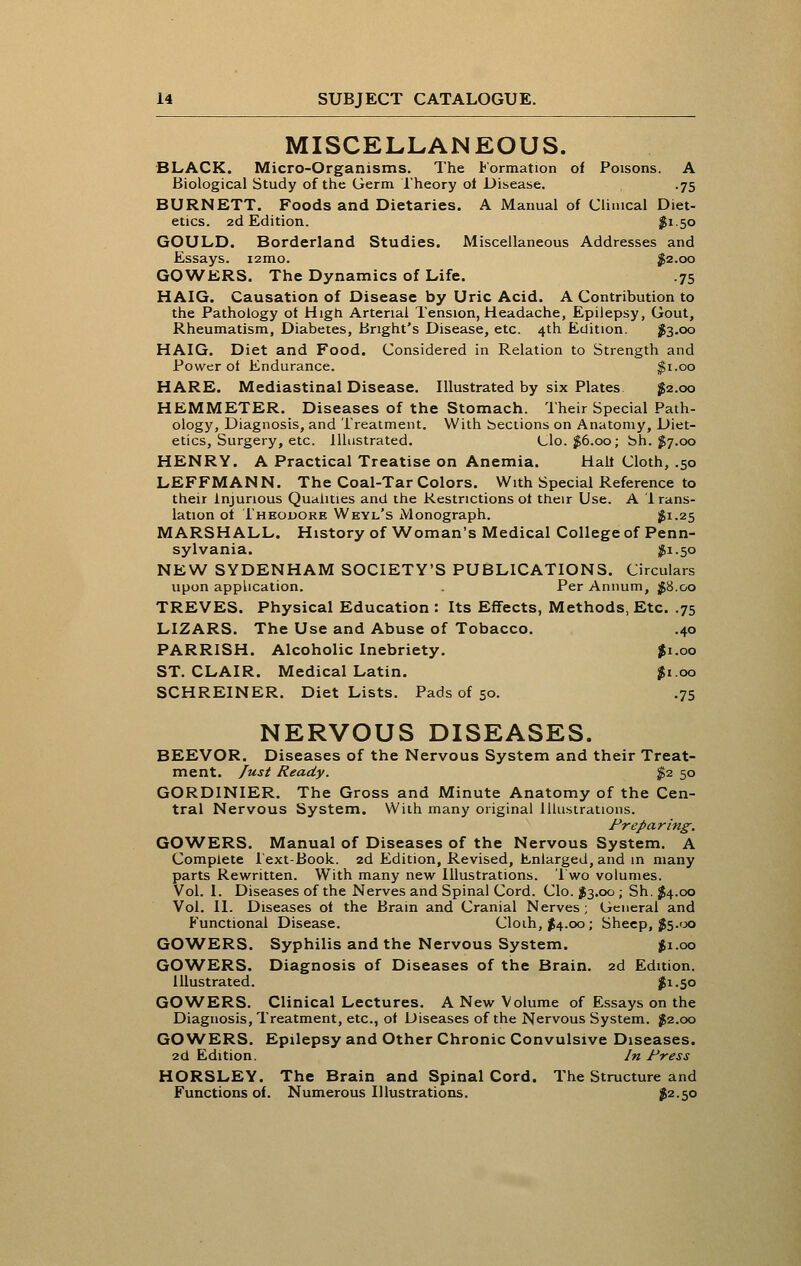 MISCELLANEOUS. BLACK. Micro-Organisms. The Formation of Poisons. A Biological Study of the Germ I'heory ot Disease. .75 BURNETT. Foods and Dietaries. A Manual of Climcal Diet- etics. 2d Edition. $150 GOULD. Borderland Studies. Miscellaneous Addresses and Essays. 12010. ^2.00 GOWKRS. The Dynamics of Life. .75 HAIG. Causation of Disease by Uric Acid. A Contribution to the Pathology ot High Arterial Tension, Headache, Epilepsy, Gout, Rheumatism, Diabetes, Bnght's Disease, etc. 4th Edition. 1^3.00 HAIG. Diet and Food. Considered in Relation to Strength and Power of Endurance. ^i.oo HARE. Mediastinal Disease. Illustrated by six Plates ^2.00 HEMMETER. Diseases of the Stomach. Their Special Path- ology, Diagnosis, and Treatment. With bections on Anatomy, Diet- etics, Surgery, etc. Illustrated. Glo. $6.00; bh. ^7.00 HENRY. A Practical Treatise on Anemia. Half Cloth, .50 LEFFMANN. The Coal-Tar Colors. With Special Reference to their injurious Qualities and the Restrictions of their Use. A 1 rans- lation of I'heouore Weyl's Monograph. ^1.25 MARSHALL. History of Woman's Medical College of Penn- sylvania. l?i-50 NEW SYDENHAM SOCIETY'S PUBLICATIONS. Circulars upon application. . Per Annum, ;g8.oo TREVES. Physical Education : Its Effects, Methods, Etc. .75 LIZARS. The Use and Abuse of Tobacco. .40 PARRISH. Alcoholic Inebriety. Ji.oo ST. CLAIR. Medical Latin. ^1.00 SCHREINER. Diet Lists. Pads of 50. .75 NERVOUS DISEASES. BEEVOR. Diseases of the Nervous System and their Treat- ment. Just Ready. $2. 50 GORDINIER. The Gross and Minute Anatomy of the Cen- tral Nervous System. With many original Illustrations. Preparing. GOWERS. Manual of Diseases of the Nervous System. A Complete 1 ext-Book. 2d Edition, Revised, Enlarged, and in many parts Rewritten. With many new Illustrations. Two volumes. Vol. 1. Diseases of the Nerves and Spinal Cord. Clo. I3.00 ; Sh. JJ4.00 Vol. II. Diseases of the Brain and Cranial Nerves ; General and Functional Disease. Cloih, $4.00; Sheep, j5.<Jo GOWERS. Syphilis and the Nervous System. ifi.oo GOWERS. Diagnosis of Diseases of the Brain. 2d Edition. Illustrated. iSi.50 GOWERS. Clinical Lectures. A New Volume of Essays on the Diagnosis, Treatment, etc., of Diseases of the Nervous System. ^2.00 GOWERS. Epilepsy and Other Chronic Convulsive Diseases. 2d Edition. In Press HORSLEY. The Brain and Spinal Cord. The Structure and Functions of. Numerous Illustrations. J2.50