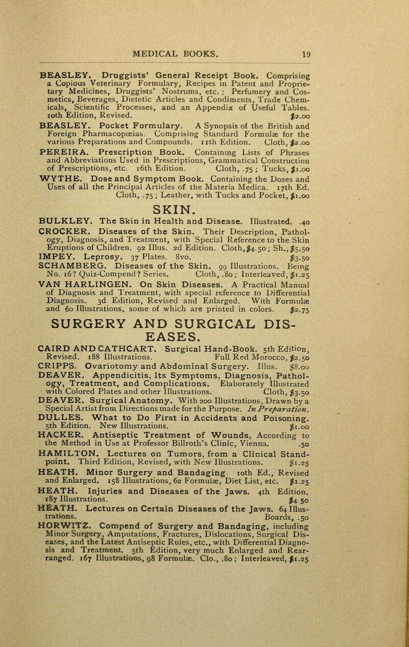 BEASLEY. Druggists' General Receipt Book. Comprising a Copious Veterinary Formulary, Recipes m Patent and Proprie- tary Medicines, Druggists' Nostrums, etc. ; Perfumery and Cos- metics, Beverages, Dietetic Articles and Condiments, Trade Chem- icals, Scientific Processes, and an Appendix of Useful Tables, loth Edition, Revised. ^2.00 BEASLEY. Pocket Formulary. A Synopsis of the British and Foreign Pharmacopoeias. Comprising Standard Formulae for the various Preparations and Compounds, nth Edition. Cloth, J2.00 PEREIRA. Prescription Book. Contaming Lists of Phrases and Abbreviations Used in Prescriptions, Grammatical Construction of Prescriptions, etc. i6th Edition. Cloth, .75 ; Tucks, Ji.oo WYTHE. Dose and Symptom Book. Containing the Doses and Uses of all the Principal Articles of the Materia Medica. 17th Ed. Cloth, .75 ; Leather, with Tucks and Pocket, ^1.00 SKIN. BULKLEY. The Skin in Health and Disease. Illustrated. .40 CROCKER. Diseases of the Skin. Their Description, Pathol- ogy, Diagnosis, and Treatment, with Special Reference to the Skin Eruptions of Children. 92 Illus. 2d Edition. Cloth,1^4.50 ; Sh., $5.50 IMPEY. Leprosy. 37 Plates. 8vo. fe-5o SCHAMBERG. Diseases of the Skin. 99 Illustrations. Being No. 16? Quiz-Compend? Series. Cloth, .80; Interleaved, ^1.25 VAN HARLINGEN. On Skin Diseases. A Practical Manual of Diagnosis and Treatment, with special reference to Differential Diagnosis. 3d Edition, Revised and Enlarged. With Formulae and 60 Illustrations, some of which are printed in colors. $2-75 SURGERY AND SURGICAL DIS- EASES. CAIRD ANDCATHCART. Surgical Hand-Book. 5th Edition, Revised. 188 Illustrations. Full Red Morocco, ^2.50 CRIPPS. Ovariotomy and Abdominal Surgery. Illus. p.00 DEAVER. Appendicitis, Its Symptoms, Diagnosis, Pathol- ogy, Treatment, and Complications. Elaborately Illustrated with Colored Plates and other Illustrations. Cloth, $3.50 DEAVER. Surgical Anatomy. With 200 Illustrations, Drawn by a Special Artist from Directions made for the Purpose. In Preparation. DULLES. What to Do First in Accidents and Poisoning. 5th Edition. New Illustrations. ^i.oo HACKER. Antiseptic Treatment of W^ounds, According to the Method in Use at Professor Billroth's Clinic, Vienna. .50 HAMILTON. Lectures on Tumors, from a Clinical Stand- point. Third Edition, Revised, with New Illustrations. ^1-25 HEATH. Minor Surgery and Bandaging. loth Ed., Revised and Enlarged. 158 Illustrations, 62 Formulae, Diet List, etc. 1^1.25 HEATH. Injuries and Diseases of the Jaws. 4th Edition. 187 Illustrations. I4 50 HEATH. Lectures on Certain Diseases of the Jaws. 64 Illus- trations. Boards, .50 HORWITZ. Compend of Surgery and Bandaging, including Minor Surgery, Amputations, Fractures, Dislocations, Surgical Dis- eases, and the Latest Antiseptic Rules, etc., with Differential Diagno- sis and Treatment. 5th Edition, very much Enlarged and Rear- ranged. 167 Illustrations, 98 Formulae. Clo., .80 ; Interleaved, $1.25