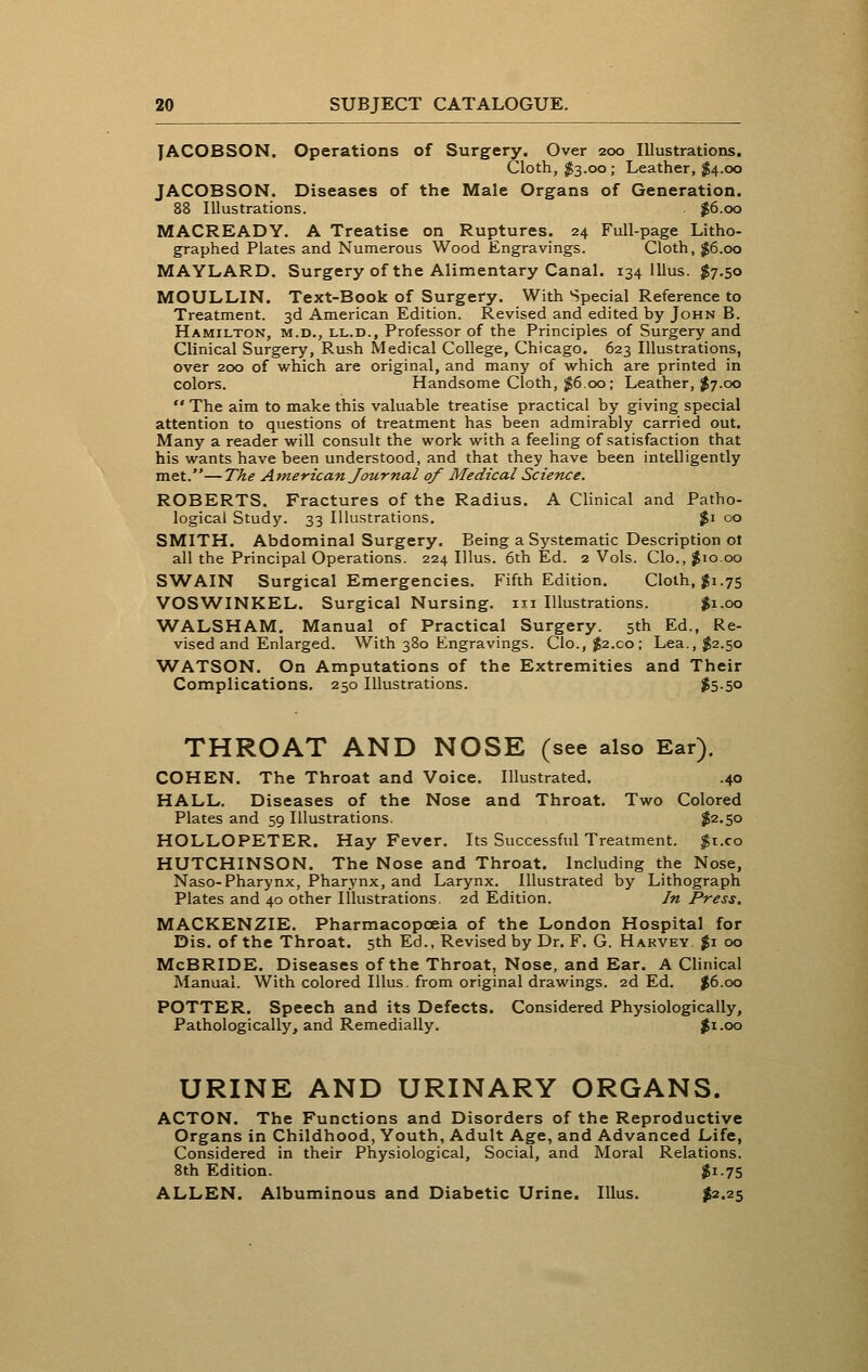 JACOBSON. Operations of Surgery. Over 200 Illustrations. Cloth, $3.00; Leather, $4.00 JACOBSON. Diseases of the Male Organs of Generation. 88 Illustrations. $6.00 MACREADY. A Treatise on Ruptures. 24 Full-page Litho- graphed Plates and Numerous Wood Engravings. Cloth, $6.00 MAYLARD. Surgery of the Alimentary Canal. 134 111 us. $7.50 MOULLIN. Text-Book of Surgery. With Special Reference to Treatment. 3d American Edition. Revised and edited by John B. Hamilton, m.d., ll.d., Professor of the Principles of Surgery and Clinical Surgery, Rush Medical College, Chicago. 623 Illustrations, over 200 of which are original, and many of which are printed in colors. Handsome Cloth, $6.00; Leather, $7.00  The aim to make this valuable treatise practical by giving special attention to questions of treatment has been admirably carried out. Many a reader will consult the work with a feeling of satisfaction that his wants have been understood, and that they have been intelligently met.—The Atnerican Journal of Medical Science. ROBERTS. Fractures of the Radius. A Clinical and Patho- logical Study. 33 Illustrations. %i 00 SMITH. Abdominal Surgery. Being a Systematic Description ot all the Principal Operations. 224 Illus. 6th Ed. 2 Vols. Clo., ^10.00 SWAIN Surgical Emergencies. Fifth Edition. Cloth, gi.75 VOS^A^INKEL. Surgical Nursing, iii Illustrations. $1.00 WALSHAM. Manual of Practical Surgery. 5th Ed., Re- vised and Enlarged. With 380 Engravings. Clo., $2.co; Lea., $2.50 WATSON. On Amputations of the Extremities and Their Complications. 250 Illustrations. $5-5o THROAT AND NOSE (see also Ear). COHEN. The Throat and Voice. Illustrated. .40 HALL. Diseases of the Nose and Throat. Two Colored Plates and 59 Illustrations. $2.50 HOLLOPETER. Hay Fever. Its Successful Treatment. $r.co HUTCHINSON. The Nose and Throat. Including the Nose, Naso-Pharynx, Pharynx, and Larynx. Illustrated by Lithograph Plates and 40 other Illustrations. 2d Edition. In Press. MACKENZIE. Pharmacopoeia of the London Hospital for Dis. of the Throat. 5th Ed.. Revised by Dr. F. G. Harvey $1 00 McBRIDE. Diseases of the Throat, Nose, and Ear. A Clinical Manual. With colored Illus. from original drawings. 2d Ed. $6.00 POTTER. Speech and its Defects. Considered Physiologically, Pathologically, and Remedially. jfi.oo URINE AND URINARY ORGANS. ACTON. The Functions and Disorders of the Reproductive Organs in Childhood, Youth, Adult Age, and Advanced Life, Considered in their Physiological, Social, and Moral Relations. 8th Edition. $1.75 ALLEN. Albuminous and Diabetic Urine. Illus. I^.^S