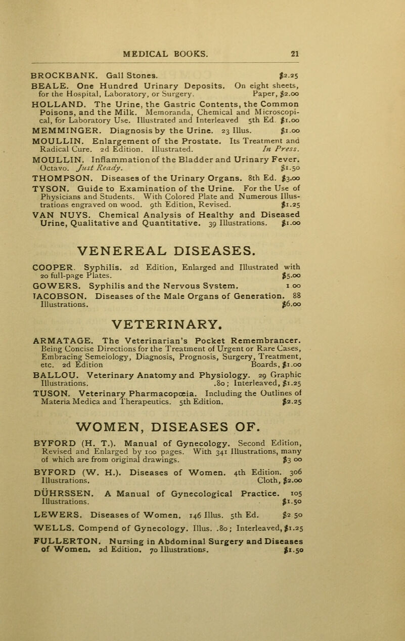 BROCKBANK. Gall Stones. $2.25 BEALE. One Hundred Urinary Deposits. On eight sheets, for the Hospital, Laboratory, or Surgery. Paper, $2.00 HOLLAND. The Urine, the Gastric Contents, the Common Poisons, and the Milk. Memoranda, Chemical and Microscopi- cal, for Laboratory Use. Illustrated and Interleaved 5th Ed. $1.00 MEMMINGER. Diagnosis by the Urine. 23 lUus. $1.00 MOULLIN. Enlargement of the Prostate. Its Treatment and Radical Cure. 2d Edition. Illustrated. In Press. MOULLIN. Inflammation of the Bladder and Urinary Fever. Octavo. Just Ready. ^'-So THOMPSON. Diseases of the Urinary Organs. 8th Ed. I3.00 TYSON. Guide to Examination of the Urine. For the Use of Physicians and Students. With Colored Plate and Numerous Illus- trations engraved on wood. 9th Edition, Revised. $i-25 VAN NUYS. Chemical Analysis of Healthy and Diseased Urine, Qualitative and Quantitative. 39 Illustrations. ^i.oo VENEREAL DISEASES. COOPER. Syphilis. 2d Edition, Enlarged and Illustrated with 20 full-page Plates. $5>oo GOWERS. Syphilis and the Nervous System. 100 TACOBSON. Diseases of the Male Organs of Generation. 88 Illustrations. |6.oo VETERINARY. ARMATAGE. The Veterinarian's Pocket Remembrancer. Being Concise Directions for the Treatment of Urgent or Rare Cases, Embracing Semeiology, Diagnosis, Prognosis, Surgery, Treatment, etc. 2d Edition Boards, $1.00 BALLOU. Veterinary Anatomy and Physiology. 29 Graphic Illustrations. .80; Interleaved, gi.25 TUSON. Veterinary Pharmacopoeia. Including the Outhnes of Materia Medica and Therapeutics. 5th Edition. $2.25 WOMEN, DISEASES OF. BYFORD (H. T.). Manual of Gynecology. Second Edition, Revised and Enlarged by 100 pages. With 341 Illustrations, many of which are from original drawings. ?3 00 BYFORD (W. H.). Diseases of Women. 4th Edition. 306 Illustrations. Cloth, $2.00 DUHRSSEN. A Manual of Gynecological Practice. 105 Illustrations. |i-5o LEWERS. Diseases of Women. 146 lUus. 5th Ed. $250 WELLS. Compend of Gynecology. lUus. .80; Interleaved, $1.25 FULLERTON. Nursing in Abdominal Surgery and Diseases of Women. 2d Edition. 70 Illustratiom;. |i-5o