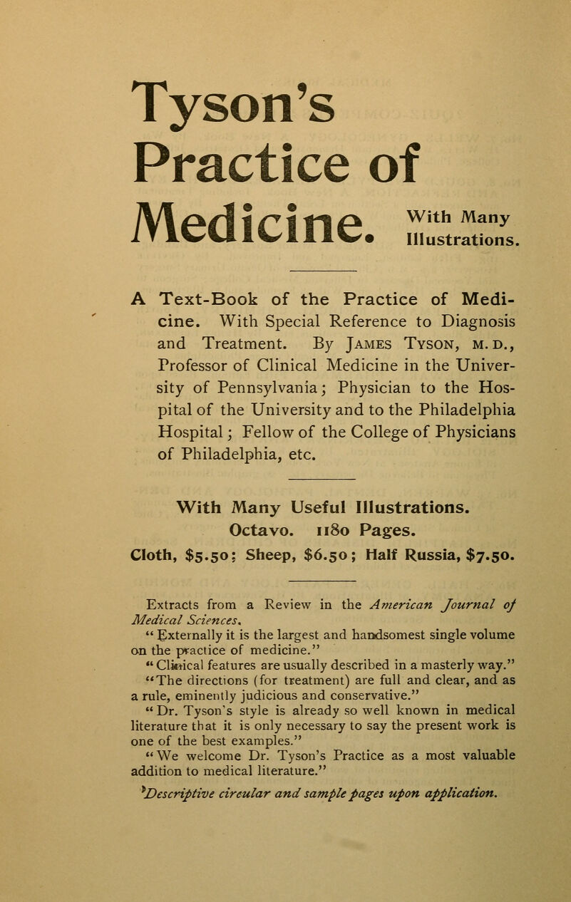 Tyson's Practice of Medicine. rrtZ. Text-Book of the Practice of Medi- cine. With Special Reference to Diagnosis and Treatment. By James Tyson, m. d., Professor of Clinical Medicine in the Univer- sity of Pennsylvania; Physician to the Hos- pital of the University and to the Philadelphia Hospital; Fellow of the College of Physicians of Philadelphia, etc. With Many Useful Illustrations. Octavo. 1180 Pages. Cloth, $5.50; Sheep, $6.50; Half Russia, $7.50. Extracts from a Review in the American Journal of Medical Sciences,  Externally it is the largest and handsomest single volume on the practice of medicine. *' Cliftical features are usually described in a masterly way. The directions (for treatment) are full and clear, and as a rule, eminently judicious and conservative,  Dr. Tyson's style is already so well known in medical literature that it is only necessary to say the present work is one of the best examples. We welcome Dr. Tyson's Practice as a most valuable addition to medical literature. ^Descriptive circular and sample pages upon application.