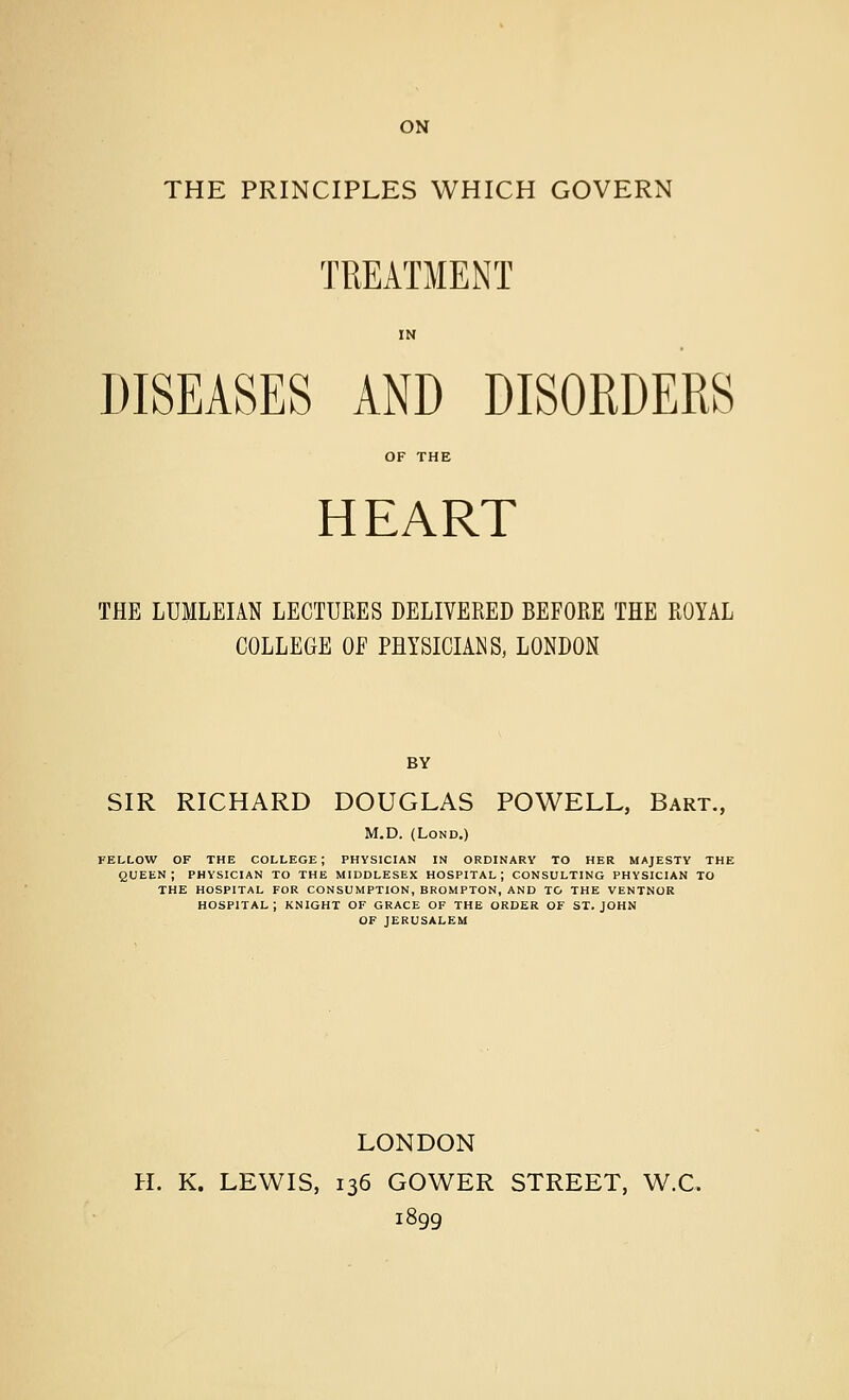 ON THE PRINCIPLES WHICH GOVERN TREATMENT IN DISEASES AND DISORDERS OF THE HEART THE LUMLEIAN LECTURES DELIVERED BEFORE THE ROYAL COLLEGE OF PHYSICIANS, LONDON BY SIR RICHARD DOUGLAS POWELL, Bart., M.D. (LoND.) fellow of the college; physician in ordinary to her majesty the queen; physician to the Middlesex hospital; consulting physician to THE hospital for CONSUMPTION, BROMPTON, AND TO THE VENTNOR hospital; knight of grace of the order of ST. JOHN OF JERUSALEM LONDON H. K. LEWIS, 136 GOWER STREET, W.C. 1899