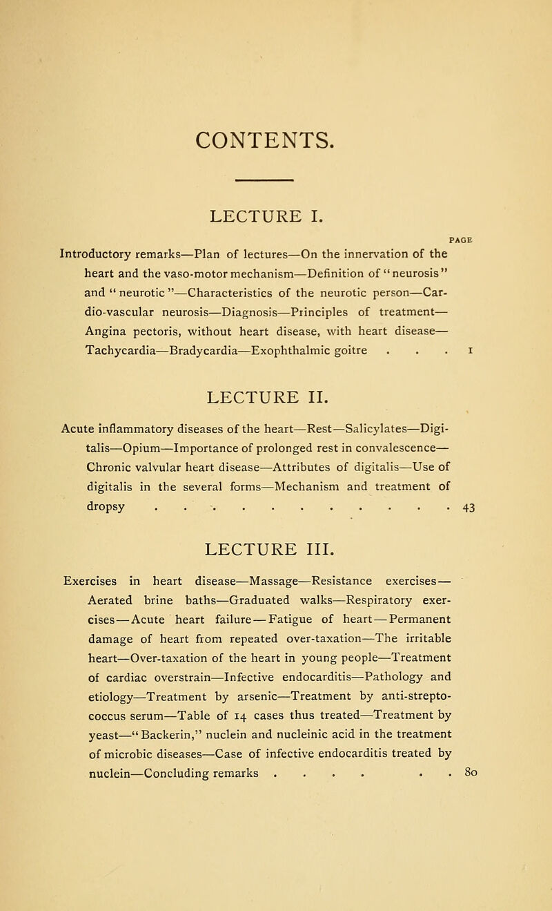CONTENTS. LECTURE I. PAGE Introductory remarks—Plan of lectures—On the innervation of the heart and the vaso-motor mechanism—Definition of neurosis and neurotic —Characteristics of the neurotic person—Car- dio-vascular neurosis—Diagnosis—Principles of treatment— Angina pectoris, without heart disease, with heart disease— Tachycardia—Bradycardia—Exophthalmic goitre . . . i LECTURE n. Acute inflammatory diseases of the heart—Rest—Salicylates—Digi- talis—Opium—Importance of prolonged rest in convalescence— Chronic valvular heart disease—Attributes of digitalis—Use of digitalis in the several forms—Mechanism and treatment of dropsy . . • 43 LECTURE III. Exercises in heart disease—Massage—Resistance exercises— Aerated brine baths—Graduated walks—Respiratory exer- cises— Acute heart failure — Fatigue of heart — Permanent damage of heart from repeated over-taxation—The irritable heart—Over-taxation of the heart in young people—Treatment of cardiac overstrain—Infective endocarditis—Pathology and etiology—Treatment by arsenic—Treatment by anti-strepto- coccus serum—Table of 14 cases thus treated—Treatment by yeast—Backerin, nuclein and nucleinic acid in the treatment of microbic diseases—Case of infective endocarditis treated by nuclein—Concluding remarks .... . . 80