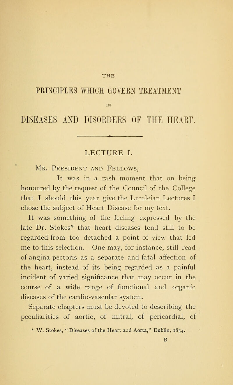 THE PRINCIPLES WHICH GOVERN TREATMENT IN DISEASES AND DISORDERS OF THE HEART. LECTURE I. Mr. President and Fellows, It was in a rash moment that on being honoured by the request of the Council of the College that I should this year give the Lumleian Lectures I chose the subject of Heart Disease for my text. It was something of the feeling expressed by the late Dr. Stokes* that heart diseases tend still to be regarded from too detached a point of view that led me to this selection. One may, for instance, still read of angina pectoris as a separate and fatal affection of the heart, instead of its being regarded as a painful incident of varied significance that may occur in the course of a wi'de range of functional and organic diseases of the cardio-vascular system. Separate chapters must be devoted to describing the peculiarities of aortic, of mitral, of pericardial, of * W. Stokes,  Diseases of the Heart and Aorta, Dublin, 1854. B