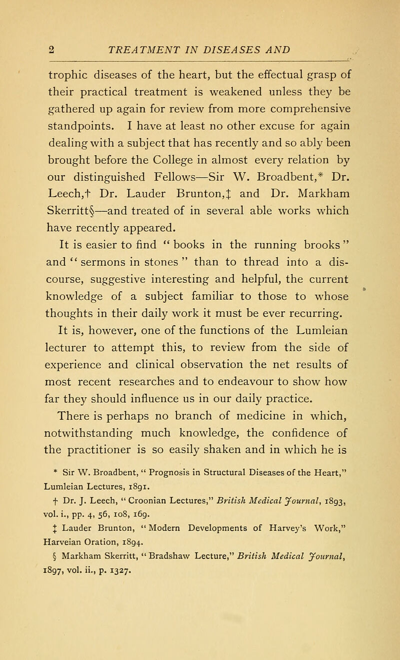 trophic diseases of the heart, but the effectual grasp of their practical treatment is weakened unless they be gathered up again for review from more comprehensive standpoints. I have at least no other excuse for again dealing with a subject that has recently and so ably been brought before the College in almost every relation by our distinguished Fellows—Sir W. Broadbent,* Dr. Leechjt Dr. Lauder Brunton,:]; and Dr. Markham Skerritt§—and treated of in several able works which have recently appeared. It is easier to find  books in the running brooks  and  sermons in stones  than to thread into a dis- course, suggestive interesting and helpful, the current knowledge of a subject familiar to those to whose thoughts in their daily work it must be ever recurring. It is, however, one of the functions of the Lumleian lecturer to attempt this, to review from the side of experience and clinical observation the net results of most recent researches and to endeavour to show how far they should influence us in our daily practice. There is perhaps no branch of medicine in which, notwithstanding much knowledge, the confidence of the practitioner is so easily shaken and in which he is * Sir W. Broadbent,  Prognosis in Structural Diseases of the Heart, Lumleian Lectures, 1891. f Dr. J. Leech,  Croonian Lectures, British Medical Journal, 1893, vol. i., pp. 4, 56, 108, 169. J Lauder Brunton,  Modern Developments of Harvey's Work, Harveian Oration, 1894. § Markham Skerritt,  Bradshaw Lecture, British Medical journal, 1897, vol. ii., p. 1327.