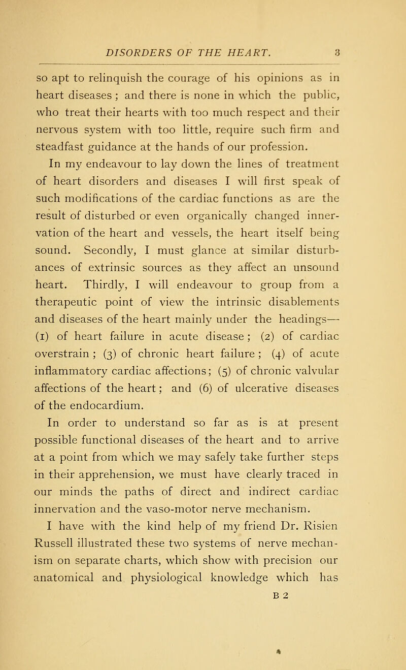 so apt to relinquish the courage of his opinions as in heart diseases ; and there is none in which the public, who treat their hearts with too much respect and their nervous system with too little, require such firm and steadfast guidance at the hands of our profession. In my endeavour to lay down the lines of treatment of heart disorders and diseases I will first speak of such modifications of the cardiac functions as are the result of disturbed or even organically changed inner- vation of the heart and vessels, the heart itself being sound. Secondly, I must glance at similar disturb- ances of extrinsic sources as they affect an unsound heart. Thirdly, I will endeavour to group from a therapeutic point of view the intrinsic disablements and diseases of the heart mainly under the headings— (i) of heart failure in acute disease ; (2) of cardiac overstrain ; (3) of chronic heart failure ; (4) of acute inflammatory cardiac affections; (5) of chronic valvular affections of the heart; and (6) of ulcerative diseases of the endocardium. In order to understand so far as is at present possible functional diseases of the heart and to arrive at a point from which we may safely take further steps in their apprehension, we must have clearly traced in our minds the paths of direct and indirect cardiac innervation and the vaso-motor nerve mechanism. I have with the kind help of my friend Dr. Risien Russell illustrated these two systems of nerve mechan- ism on separate charts, which show with precision our anatomical and physiological knowledge which has