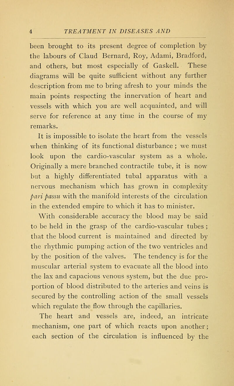 been brought to its present degree of completion by the labours of Claud Bernard, Roy, Adami, Bradford, and others, but most especially of Gaskell. These diagrams will be quite sufficient without any further description from me to bring afresh to your minds the main points respecting the innervation of heart and vessels with which you are well acquainted, and will serve for reference at any time in the course of my remarks. It is impossible to isolate the heart from the vessels when thinking of its functional disturbance ; we must look upon the cardio-vascular system as a whole. Originally a mere branched contractile tube, it is now but a highly differentiated tubal apparatus with a nervous mechanism which has grown in complexity pari passu with the manifold interests of the circulation in the extended empire to which it has to minister. With considerable accuracy the blood may be said to be held in the grasp of the cardio-vascular tubes ; that the blood current is maintained and directed by the rhythmic pumping action of the two ventricles and by the position of the valves. The tendency is for the muscular arterial system to evacuate all the blood into the lax and capacious venous system, but the due pro- portion of blood distributed to the arteries and veins is secured by the controlling action of the small vessels which regulate the flow through the capillaries. The heart and vessels are, indeed, an intricate mechanism, one part of which reacts upon another; each section of the circulation is influenced by the