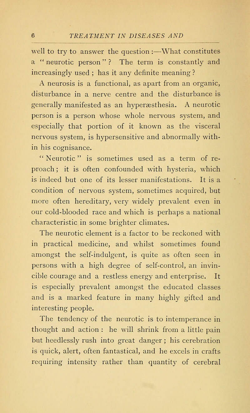 well to try to answer the question :—What constitutes a '' neurotic person ? The term is constantly and increasingly used ; has it any definite meaning ? A neurosis is a functional, as apart from an organic, disturbance in a nerve centre and the disturbance is generally manifested as an hypersesthesia. A neurotic person is a person whose whole nervous system, and especially that portion of it known as the visceral nervous system, is hypersensitive and abnormally with- in his cognisance.  Neurotic is sometimes used as a term of re- proach ; it is often confounded with hysteria, which is indeed but one of its lesser manifestations. It is a condition of nervous system, sometimes acquired, but more often hereditary, very widely prevalent even in our cold-blooded race and which is perhaps a national characteristic in some brighter climates. The neurotic element is a factor to be reckoned with in practical medicine, and whilst sometimes found amongst the self-indulgent, is quite as often seen in persons with a high degree of self-control, an invin- cible courage and a restless energy and enterprise. It is especially prevalent amongst the educated classes and is a marked feature in many highly gifted and interesting people. The tendency of the neurotic is to intemperance in thought and action : he will shrink from a little pain but heedlessly rush into great danger ; his cerebration is quick, alert, often fantastical, and he excels in crafts requiring intensity rather than quantity of cerebral