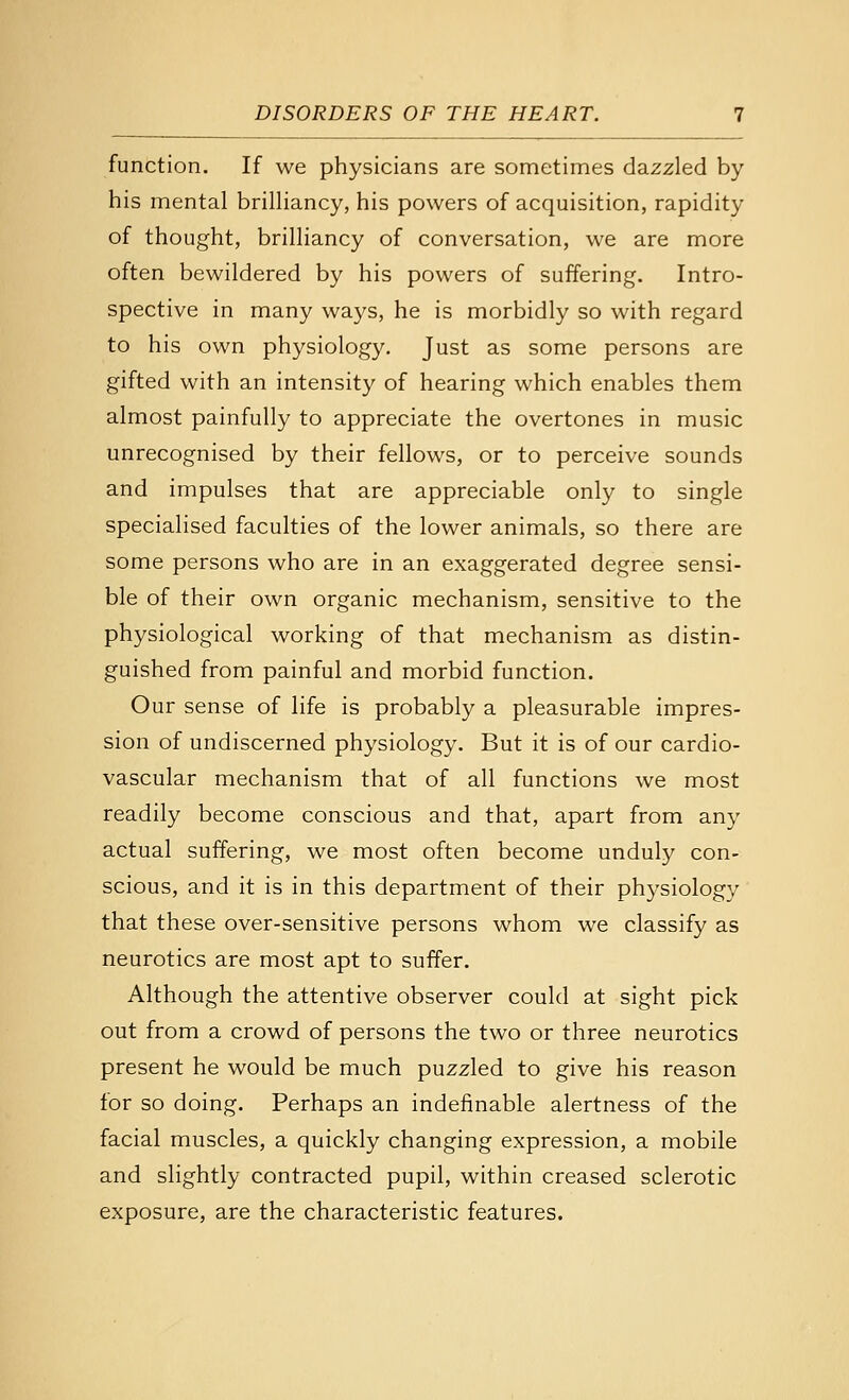 function. If we physicians are sometimes dazzled by his mental brilliancy, his powers of acquisition, rapidity of thought, brilliancy of conversation, we are more often bewildered by his powers of suffering. Intro- spective in many ways, he is morbidly so with regard to his own physiology. Just as some persons are gifted with an intensity of hearing which enables them almost painfully to appreciate the overtones in music unrecognised by their fellows, or to perceive sounds and impulses that are appreciable only to single specialised faculties of the lower animals, so there are some persons who are in an exaggerated degree sensi- ble of their own organic mechanism, sensitive to the physiological working of that mechanism as distin- guished from painful and morbid function. Our sense of life is probably a pleasurable impres- sion of undiscerned physiology. But it is of our cardio- vascular mechanism that of all functions we most readily become conscious and that, apart from any actual suffering, we most often become unduly con- scious, and it is in this department of their physiology that these over-sensitive persons whom we classify as neurotics are most apt to suffer. Although the attentive observer could at sight pick out from a crowd of persons the two or three neurotics present he would be much puzzled to give his reason for so doing. Perhaps an indefinable alertness of the facial muscles, a quickly changing expression, a mobile and slightly contracted pupil, within creased sclerotic exposure, are the characteristic features.