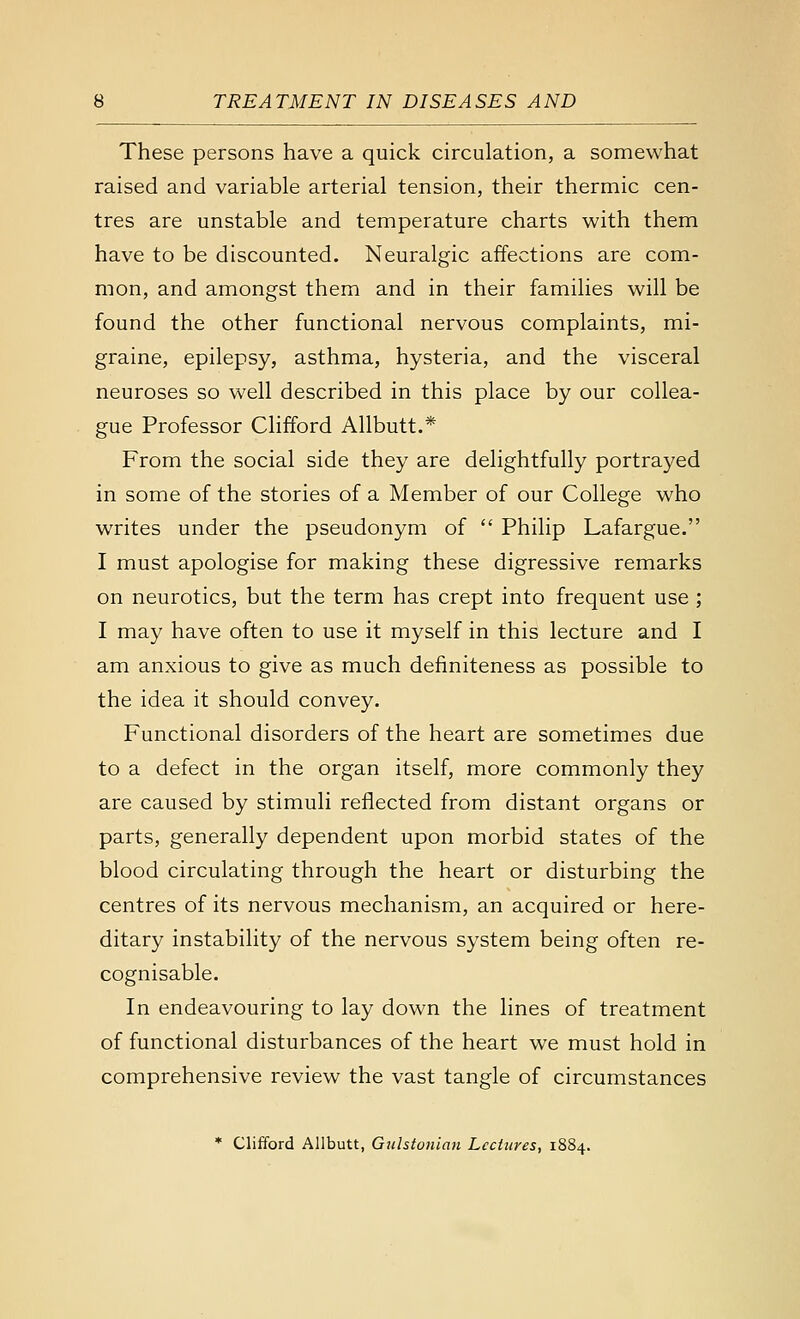 These persons have a quick circulation, a somewhat raised and variable arterial tension, their thermic cen- tres are unstable and temperature charts with them have to be discounted. Neuralgic affections are com- mon, and amongst them and in their families will be found the other functional nervous complaints, mi- graine, epilepsy, asthma, hysteria, and the visceral neuroses so well described in this place by our collea- gue Professor Clifford Allbutt.* From the social side they are delightfully portrayed in some of the stories of a Member of our College who writes under the pseudonym of  Philip Lafargue. I must apologise for making these digressive remarks on neurotics, but the term has crept into frequent use ; I may have often to use it myself in this lecture and I am anxious to give as much definiteness as possible to the idea it should convey. Functional disorders of the heart are sometimes due to a defect in the organ itself, more commonly they are caused by stimuli reflected from distant organs or parts, generally dependent upon morbid states of the blood circulating through the heart or disturbing the centres of its nervous mechanism, an acquired or here- ditary instability of the nervous system being often re- cognisable. In endeavouring to lay down the lines of treatment of functional disturbances of the heart we must hold in comprehensive review the vast tangle of circumstances * Clifford Allbutt, Gulstouian Lectures, 1884.