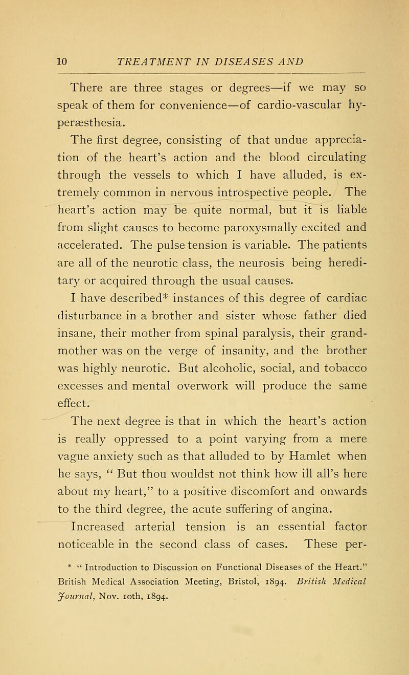 There are three stages or degrees—if we may so speak of them for convenience—of cardio-vascular hy- perassthesia. The first degree, consisting of that undue apprecia- tion of the heart's action and the blood circulating through the vessels to which I have alluded, is ex- tremely common in nervous introspective people. The heart's action may be quite normal, but it is liable from slight causes to become paroxysmally excited and accelerated. The pulse tension is variable. The patients are all of the neurotic class, the neurosis being heredi- tary or acquired through the usual causes. I have described* instances of this degree of cardiac disturbance in a brother and sister whose father died insane, their mother from spinal paralysis, their grand- mother was on the verge of insanity, and the brother was highly neurotic. But alcoholic, social, and tobacco excesses and mental overwork will produce the same effect. The next degree is that in which the heart's action is really oppressed to a point varying from a mere vague anxiety such as that alluded to by Hamlet when he says, But thou wouldst not think how ill all's here about my heart, to a positive discomfort and onwards to the third degree, the acute suffering of angina. Increased arterial tension is an essential factor noticeable in the second class of cases. These per- * Introduction to Discussion on Functional Diseases of the Heart. British Medical Association Meeting, Bristol, 1894. British Medical journal, Nov. loth, 1894.