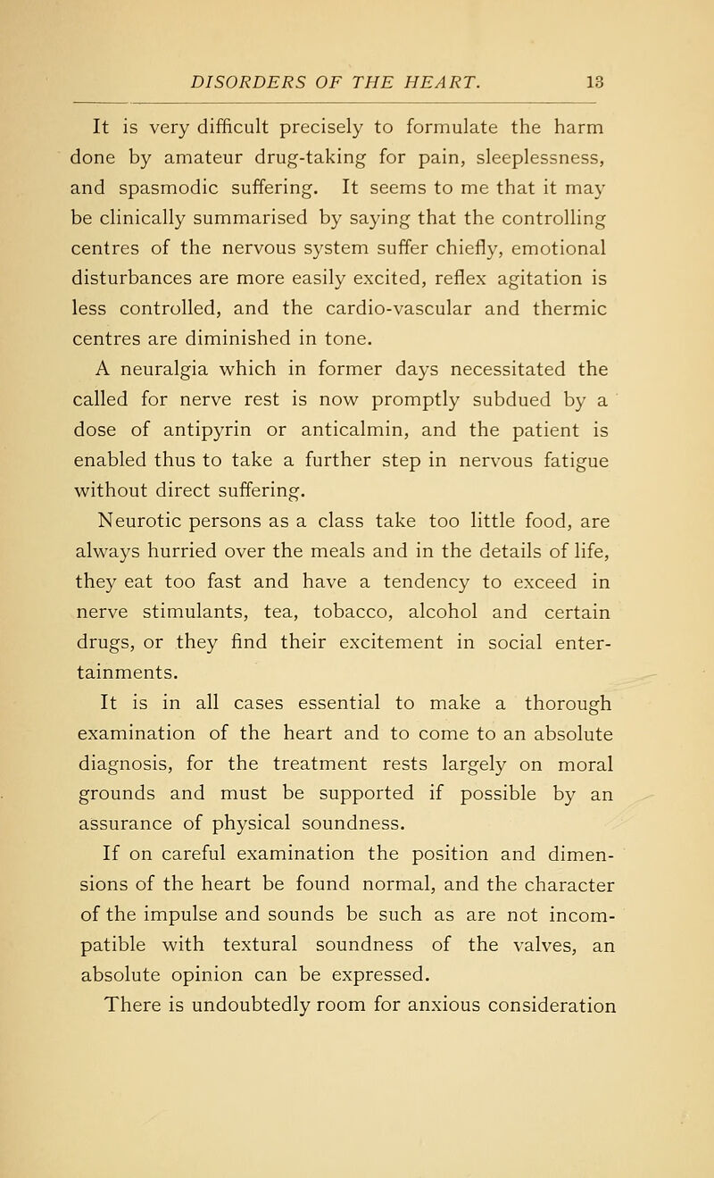 It is very difficult precisely to formulate the harm done by amateur drug-taking for pain, sleeplessness, and spasmodic suffering. It seems to me that it may be clinically summarised by saying that the controlling centres of the nervous system suffer chiefly, emotional disturbances are more easily excited, reflex agitation is less controlled, and the cardio-vascular and thermic centres are diminished in tone. A neuralgia which in former days necessitated the called for nerve rest is now promptly subdued by a dose of antipyrin or anticalmin, and the patient is enabled thus to take a further step in nervous fatigue without direct suffering. Neurotic persons as a class take too little food, are always hurried over the meals and in the details of life, they eat too fast and have a tendency to exceed in nerve stimulants, tea, tobacco, alcohol and certain drugs, or they find their excitement in social enter- tainments. It is in all cases essential to make a thorough examination of the heart and to come to an absolute diagnosis, for the treatment rests largely on moral grounds and must be supported if possible by an assurance of physical soundness. If on careful examination the position and dimen- sions of the heart be found normal, and the character of the impulse and sounds be such as are not incom- patible with textural soundness of the valves, an absolute opinion can be expressed. There is undoubtedly room for anxious consideration