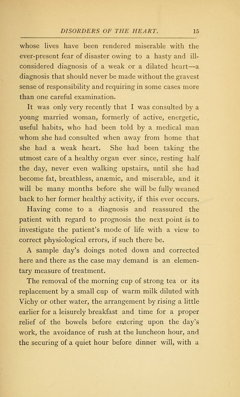 whose lives have been rendered miserable with the ever-present fear of disaster owing to a hasty and ill- considered diagnosis of a weak or a dilated heart—a diagnosis that should never be made without the gravest sense of responsibility and requiring in some cases more than one careful examination. It was only very recently that I was consulted by a young married woman, formerly of active, energetic, useful habits, who had been told by a medical man whom she had consulted when away from home that she had a weak heart. She had been taking the utmost care of a healthy organ ever since, resting half the day, never even walking upstairs, until she had become fat, breathless, anaemic, and miserable, and it will be many months before she will be fully weaned back to her former healthy activity, if this ever occurs. Having come to a diagnosis and reassured the patient with regard to prognosis the next point is to investigate the patient's mode of life with a view to correct physiological errors, if such there be. A sample day's doings noted down and corrected here and there as the case may demand is an elemen- tary measure of treatment. The removal of the morning cup of strong tea or its replacement by a small cup of warm milk diluted with Vichy or other water, the arrangement by rising a little earlier for a leisurely breakfast and time for a proper relief of the bowels before entering upon the day's work, the avoidance of rush at the luncheon hour, and the securing of a quiet hour before dinner will, with a