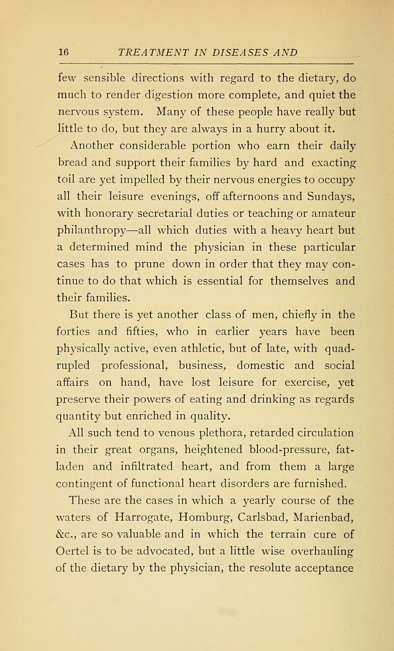 few sensible directions with regard to the dietary, do much to render digestion more complete, and quiet the nervous system. Many of these people have really but little to do, but they are always in a hurry about it. Another considerable portion who earn their daily bread and support their families by hard and exacting toil are yet impelled by their nervous energies to occupy all their leisure evenings, off afternoons and Sundays, with honorary secretarial duties or teaching or amateur philanthropy—all which duties with a heavy heart but a determined mind the physician in these particular cases has to prune down in order that they may con- tinue to do that which is essential for themselves and their families. But there is yet another class of men, chiefly in the forties and fifties, who in earlier years have been physically active, even athletic, but of late, with quad- rupled professional, business, domestic and social affairs on hand, have lost leisure for exercise, yet preserve their powers of eating and drinking as regards quantity but enriched in quality. All such tend to venous plethora, retarded circulation in their great organs, heightened blood-pressure, fat- laden and infiltrated heart, and from them a large contingent of functional heart disorders are furnished. These are the cases in which a yearly course of the waters of Harrogate, Homburg, Carlsbad, Marienbad, &c., are so valuable and in which the terrain cure of Oertel is to be advocated, but a little wise overhauling of the dietary by the physician, the resolute acceptance