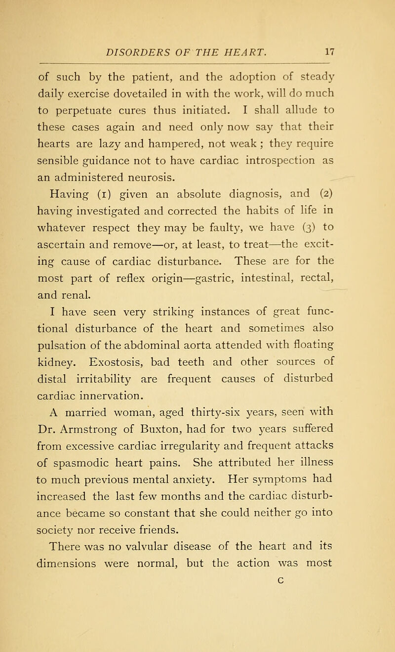 of such by the patient, and the adoption of steady daily exercise dovetailed in with the work, will do much to perpetuate cures thus initiated. I shall allude to these cases again and need only now say that their hearts are lazy and hampered, not weak ; they require sensible guidance not to have cardiac introspection as an administered neurosis. Having (i) given an absolute diagnosis, and (2) having investigated and corrected the habits of life in whatever respect they may be faulty, we have (3) to ascertain and remove—or, at least, to treat—the excit- ing cause of cardiac disturbance. These are for the most part of reflex origin—gastric, intestinal, rectal, and renal. I have seen very striking instances of great func- tional disturbance of the heart and sometimes also pulsation of the abdominal aorta attended with floating kidney. Exostosis, bad teeth and other sources of distal irritability are frequent causes of disturbed cardiac innervation. A married woman, aged thirty-six years, seen with Dr. Armstrong of Buxton, had for two years suffered from excessive cardiac irregularity and frequent attacks of spasmodic heart pains. She attributed her illness to much previous mental anxiety. Her symptoms had increased the last few months and the cardiac disturb- ance became so constant that she could neither go into society nor receive friends. There was no valvular disease of the heart and its dimensions were normal, but the action was most c