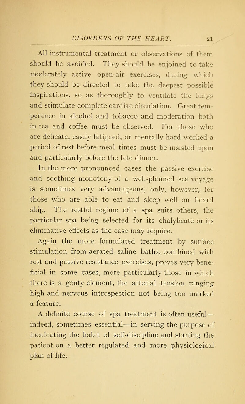 All instrumental treatment or observations of them should be avoided. They should be enjoined to take moderately active open-air exercises, during which they should be directed to take the deepest possible inspirations, so as thoroughly to ventilate the lungs and stimulate complete cardiac circulation. Great tem- perance in alcohol and tobacco and moderation both in tea and coffee must be observed. For those who are delicate, easily fatigued, or mentally hard-worked a period of rest before meal times must be insisted upon and particularly before the late dinner. In the more pronounced cases the passive exercise and soothing monotony of a well-planned sea voyage is sometimes very advantageous, only, however, for those who are able to eat and sleep well on board ship. The restful regime of a spa suits others, the particular spa being selected for its chalybeate or its eliminative effects as the case may require. Again the more formulated treatment by surface stimulation from aerated saline baths, combined with rest and passive resistance exercises, proves very bene- ficial in some cases, more particularly those in which there is a gouty element, the arterial tension ranging high and nervous introspection not being too marked a feature. A definite course of spa treatment is often useful— indeed, sometimes essential—in serving the purpose of inculcating the habit of self-discipline and starting the patient on a better regulated and more physiological plan of life.