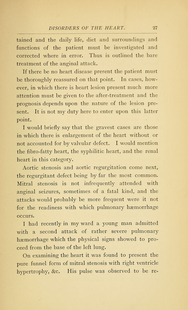 tained and the daily life, diet and surroundings and functions of the patient must be investigated and corrected where in error. Thus is outlined the bare treatment of the anginal attack. If there be no heart disease present the patient must be thoroughly reassured on that point. In cases, how- ever, in which there is heart lesion present much more attention must be given to the after-treatment and the prognosis depends upon the nature of the lesion pre- sent. It is not my duty here to enter upon this latter point. I would briefly say that the gravest cases are those in which there is enlargement of the heart without or not accounted for by valvular defect. I would mention the fibro-fatty heart, the syphilitic heart, and the renal heart in this category. Aortic stenosis and aortic regurgitation come next, the regurgitant defect being by far the most common. Mitral stenosis is not infrequently attended with anginal seizures, sometimes of a fatal kind, and the attacks would probably be more frequent were it not for the readiness with which pulmonary haemorrhage occurs. I had recently in my ward a young man admitted with a second attack of rather severe pulmonary haemorrhage which the physical signs showed to pro- ceed from the base of the left lung. On examining the heart it was found to present the pure funnel form of mitral stenosis with right ventricle hypertrophy, &c. His pulse was observed to be re-