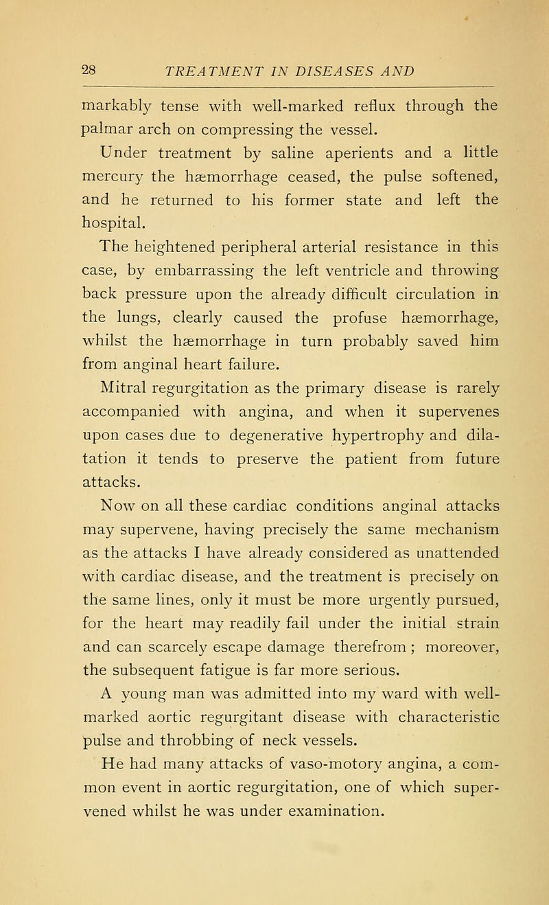 markably tense with well-marked reflux through the palmar arch on compressing the vessel. Under treatment by saline aperients and a little mercury the haemorrhage ceased, the pulse softened, and he returned to his former state and left the hospital. The heightened peripheral arterial resistance in this case, by embarrassing the left ventricle and throwing back pressure upon the already difficult circulation in the lungs, clearly caused the profuse haemorrhage, whilst the haemorrhage in turn probably saved him from anginal heart failure. Mitral regurgitation as the primary disease is rarely accompanied with angina, and when it supervenes upon cases due to degenerative hypertrophy and dila- tation it tends to preserve the patient from future attacks. Now on all these cardiac conditions anginal attacks may supervene, having precisely the same mechanism as the attacks I have already considered as unattended with cardiac disease, and the treatment is precisely on the same lines, only it must be more urgently pursued, for the heart may readily fail under the initial strain and can scarcely escape damage therefrom ; moreover, the subsequent fatigue is far more serious. A young man was admitted into my ward with well- marked aortic regurgitant disease with characteristic pulse and throbbing of neck vessels. He had many attacks of vaso-motory angina, a com- mon event in aortic regurgitation, one of which super- vened whilst he was under examination.