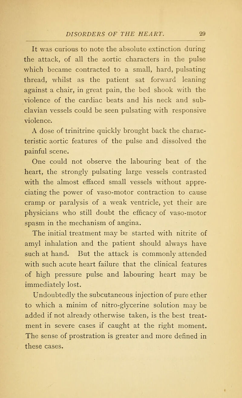 It was curious to note the absolute extinction during the attack, of all the aortic characters in the pulse which became contracted to a small, hard, pulsating thread, whilst as the patient sat forward leaning against a chair, in great pain, the bed shook with the violence of the cardiac beats and his neck and sub- clavian vessels could be seen pulsating with responsive violence. A dose of trinitrine quickly brought back the charac- teristic aortic features of the pulse and dissolved the painful scene. One could not observe the labouring beat of the heart, the strongly pulsating large vessels contrasted with the almost effaced small vessels without appre- ciating the power of vaso-motor contraction to cause cramp or paralysis of a weak ventricle, j-et their are ph3^sicians who still doubt the efficacy of vaso-motor spasm in the mechanism of angina. The initial treatment may be started with nitrite of amyl inhalation and the patient should always have such at hand. But the attack is commonly attended with such acute heart failure that the clinical features of high pressure pulse and labouring heart may be immediately lost. Undoubtedly the subcutaneous injection of pure ether to which a minim of nitro-glycerine solution may be added if not already otherwise taken, is the best treat- ment in severe cases if caught at the right moment. The sense of prostration is greater and more defined in these cases.