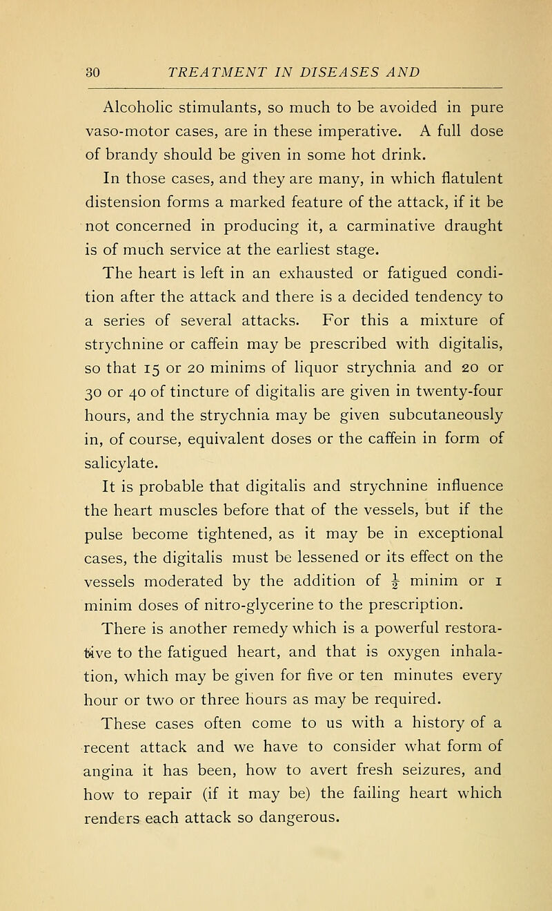 Alcoholic stimulants, so much to be avoided in pure vaso-motor cases, are in these imperative. A full dose of brandy should be given in some hot drink. In those cases, and they are many, in which flatulent distension forms a marked feature of the attack, if it be not concerned in producing it, a carminative draught is of much service at the earliest stage. The heart is left in an exhausted or fatigued condi- tion after the attack and there is a decided tendency to a series of several attacks. For this a mixture of strychnine or caffein may be prescribed with digitalis, so that 15 or 20 minims of liquor strychnia and 20 or 30 or 40 of tincture of digitalis are given in twenty-four hours, and the strychnia may be given subcutaneously in, of course, equivalent doses or the caffein in form of salicylate. It is probable that digitalis and strychnine influence the heart muscles before that of the vessels, but if the pulse become tightened, as it may be in exceptional cases, the digitalis must be lessened or its effect on the vessels moderated by the addition of ^ minim or i minim doses of nitro-glycerine to the prescription. There is another remedy which is a powerful restora- tive to the fatigued heart, and that is oxygen inhala- tion, which may be given for five or ten minutes every hour or two or three hours as may be required. These cases often come to us with a history of a recent attack and we have to consider what form of angina it has been, how to avert fresh seizures, and how to repair (if it may be) the failing heart which renders each attack so dangerous.