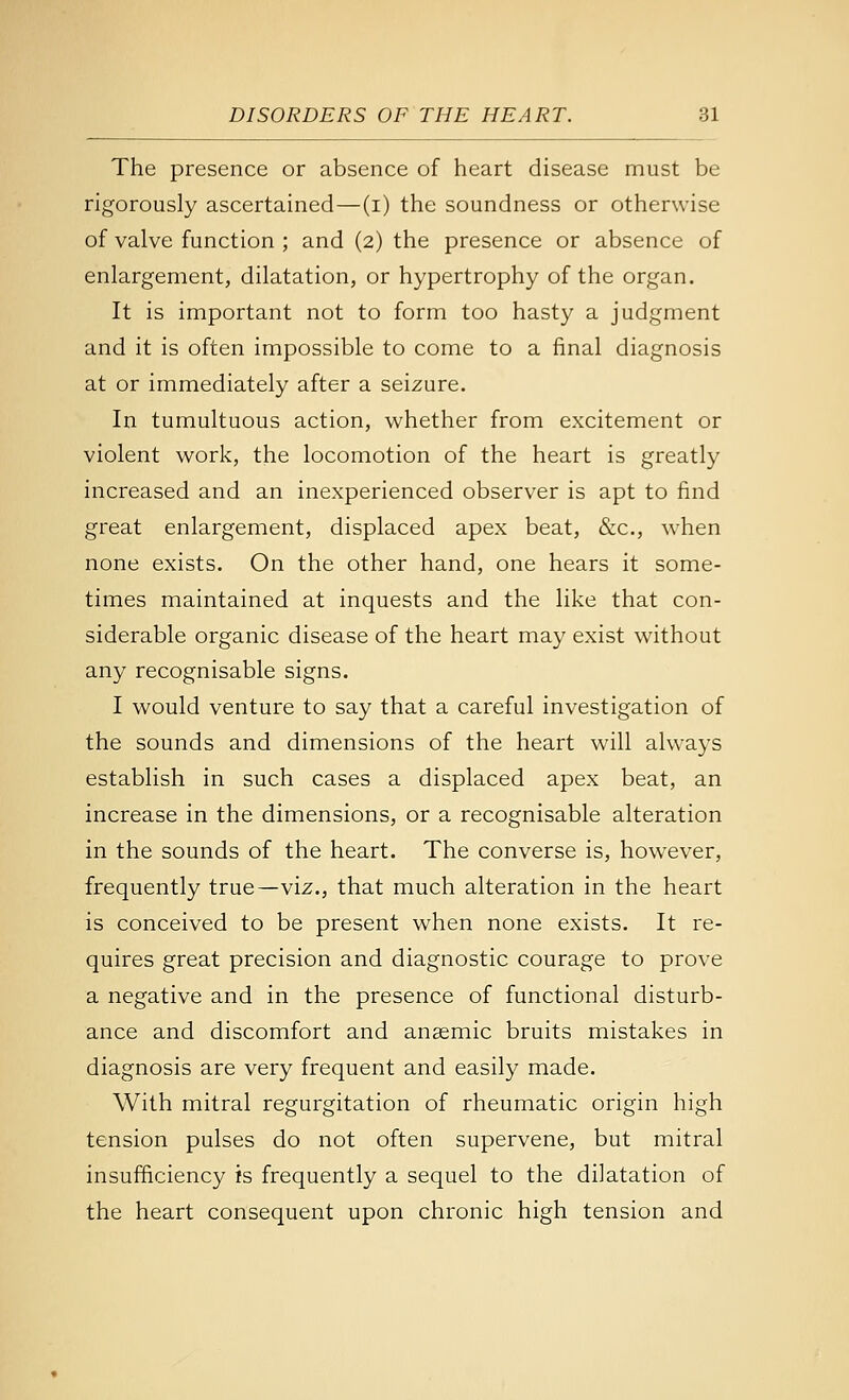 The presence or absence of heart disease must be rigorously ascertained—(i) the soundness or otherwise of valve function ; and (2) the presence or absence of enlargement, dilatation, or hypertrophy of the organ. It is important not to form too hasty a judgment and it is often impossible to come to a final diagnosis at or immediately after a seizure. In tumultuous action, whether from excitement or violent work, the locomotion of the heart is greatly increased and an inexperienced observer is apt to find great enlargement, displaced apex beat, &c., when none exists. On the other hand, one hears it some- times maintained at inquests and the like that con- siderable organic disease of the heart may exist without any recognisable signs. I would venture to say that a careful investigation of the sounds and dimensions of the heart will always establish in such cases a displaced apex beat, an increase in the dimensions, or a recognisable alteration in the sounds of the heart. The converse is, however, frequently true—viz., that much alteration in the heart is conceived to be present when none exists. It re- quires great precision and diagnostic courage to prove a negative and in the presence of functional disturb- ance and discomfort and anasmic bruits mistakes in diagnosis are very frequent and easily made. With mitral regurgitation of rheumatic origin high tension pulses do not often supervene, but mitral insufficiency is frequently a sequel to the dilatation of the heart consequent upon chronic high tension and