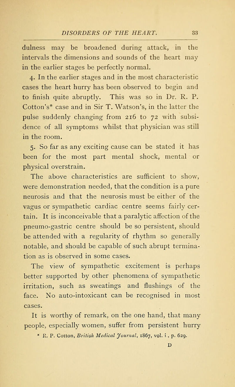 dulness may be broadened during attack, in the intervals the dimensions and sounds of the heart may in the earher stages be perfectly normal. 4. In the earlier stages and in the most characteristic cases the heart hurry has been observed to begin and to finish quite abruptly. This was so in Dr. R. P. Cotton's* case and in Sir T. Watson's, in the latter the pulse suddenly changing from 216 to 72 with subsi- dence of all symptoms whilst that physician was still in the room. 5. So far as any exciting cause can be stated it has been for the most part mental shock, mental or physical overstrain. The above characteristics are sufficient to show, were demonstration needed, that the condition is a pure neurosis and that the neurosis must be either of the vagus or sympathetic cardiac centre seems fairly cer- tain. It is inconceivable that a paralytic affection of the pneumo-gastric centre should be so persistent, should be attended with a regularity of rhythm so generally notable, and should be capable of such abrupt termina- tion as is observed in some cases. The view of sympathetic excitement is perhaps better supported by other phenomena of sympathetic irritation, such as sweatings and flushings of the face. No auto-intoxicant can be recognised in most cases. It is worthy of remark, on the one hand, that many people, especially women, suffer from persistent hurry * R. P. Cotton, British Medical jfournal, 1867, vol. i , p. 629. D