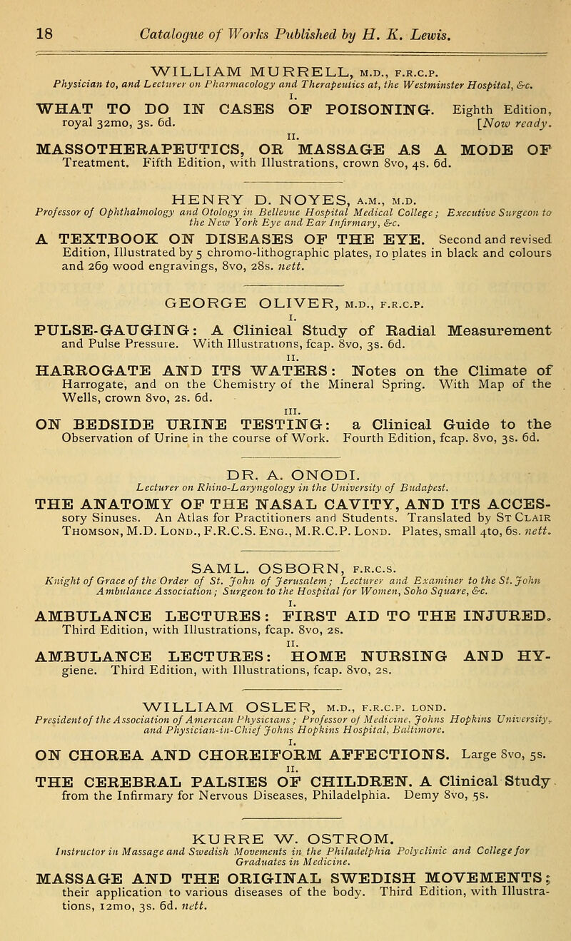 WILLIAM MURRELL, m.d., f.r.c.p. Physician to, and Lecturer on Pliarmacology and Therapeutics at, the Westminster Hospital, &c. I. WHAT TO DO 114^ CASES OP POISONING. Eighth Edition, royal 32mo, 3s. 6d. [Now ready. II. MASSOTHEBAPEUTICS, OR MASSAGE AS A MODE OP Treatment. Fifth Edition, with Illustrations, crown 8vo, 4s. 6d. HENRY D. NOYES, a.m., m.d. Professor of Ophthalmology and Otology in Belleviie Hospital Medical College; Executive Surgeon to the New York Eye and Ear Infirmary, &c. A TEXTBOOK ON DISEASES OP THE EYE. Second and revised Edition, Illustrated by 5 chromo-lithographic plates, 10 plates in black and colours and 269 wood engravings, 8vo, 28s. nett. GEORGE OLIVER, m.d., f.r.c.p. I. PULSE-GAUGING: A Clinical Study of Radial Measurement and Pulse Pressure. With Illustrations, fcap. 8vo, 3s. 6d. II. HARROGATE AND ITS WATERS: Notes on the Climate of Harrogate, and on the Chemistry of the Mineral Spring. With Map of the Wells, crown 8vo, 2S. 6d. III. ON BEDSIDE URINE TESTING: a Clinical Guide to the Observation of Urine in the course of Work. Fourth Edition, fcap. 8vo, 3s. 6d. DR. A. ONODI. Lecturer on Rhino-Laryngology in the University of Budapest. THE ANATOMY OP THE NASAL CAVITY, AND ITS ACCES- sory Sinuses. An Atlas for Practitioners and Students. Translated by St Clair Thomson, M.D. Lond., F.R.C.S. Eng., M.R.C.P. Lond. Plates, sm.all 4to, 6s. neit. SAML. OSBORN, f.r.c.s. Knight of Grace of the Order of St. John of Jerusalem; Lecturer and Examiner to the St. John Ambulance Association; Surgeon to the Hospital for Women, Soho Square, &c. I. AMBULANCE LECTURES : PIRST AID TO THE INJURED, Third Edition, with Illustrations, fcap. 8vo, 2s. 11. AMBULANCE LECTURES: HOME NURSING AND HY- giene. Third Edition, with Illustrations, fcap. 8vo, 2s. WILLIAM OSLER, m.d., f.r.c.p. lond. Presidentof the Association of American Physicians ; Professor 0) Medicine. Johns Hopkins University ^ and Physician-in-Chief Johns Hopkins Hospital, Baltimore. I. ON CHOREA AND CHOREIPORM APPECTIONS. Large 8vo, 5s. II. THE CEREBRAL PALSIES OP CHILDREN. A Clinical Study from the Infirmary for Nervous Diseases, Philadelphia. Demy 8vo, 5s. KURRE W. OSTROM. Instructor in Massage and Swedish Movements in the Philadelphia Polyclinic and College for Graduates in Medicine. MASSAGE AND THE ORIGINAL SWEDISH MOVEMENTS? their application to various diseases of the body. Third Edition, with Illustra- tions, i2mo, 3s. 6d. nett.