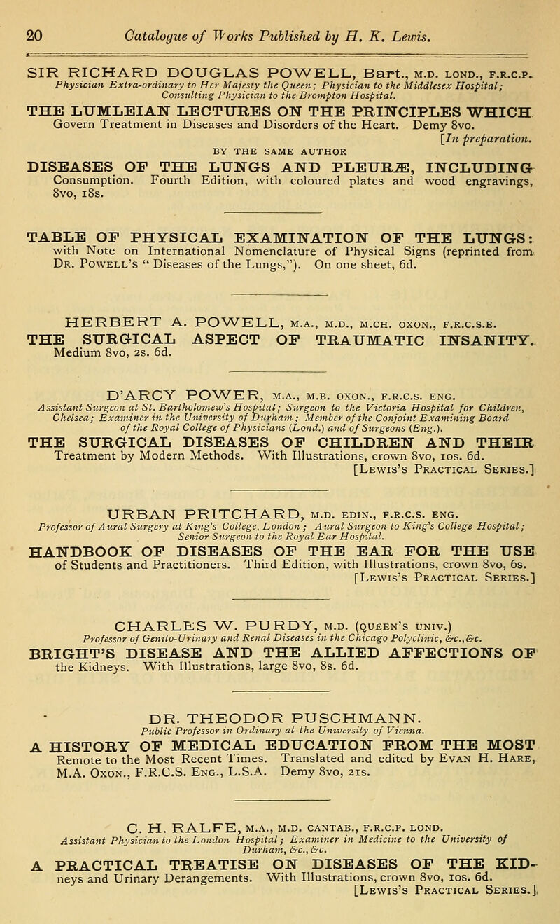 SIR RICHARD DOUGLAS POWELL, Bart., m.d. lond., f.r.c.p. Physician Extra-ordinary to Her Majesty the Queen; Physician to the Middlesex Hospital; Consulting Physician to the Brompton Hospital. THE LTJMLEIAN LECTURES ON THE PRINCIPLES WHICH Govern Treatment in Diseases and Disorders of the Heart. Demy 8vo. [In preparation. BY THE SAME AUTHOR DISEASES OP THE LUNGS AND PLEURA, INCLUDING Consumption. Fourth Edition, with coloured plates and wood engravings, 8vo, i8s. TABLE OP PHYSICAL EXAMINATION OP THE LUNGS: with Note on International Nomenclature of Physical Signs (reprinted from^ Dr. Powell's  Diseases of the Lungs,). On one sheet, 6d. HERBERT A. POWELL, m.a., m.d., m.ch. oxon., f.r.c.s.e. THE SURGICAL ASPECT OP TRAUMATIC INSANITY. Medium Svo, 2s. 6d. D'ARCY POWER, m.a., m.b. oxon., f.r.c.s. eng. Assistant Suyg:eoii at St. Bartholomew's Hospital; Surgeon to the Victoria Hospital for Children, Chelsea; Examiner in the University of Durham ; Member of the Conjoint Examining Board of the Royal College of Physicians (Lond.) and of Surgeons (Eng.). THE SURGICAL DISEASES OF CHILDREN AND THEIR Treatment by Modern Methods. With Illustrations, crown Svo, los. 6d. [Lewis's Practical Series.] URBAN PRITCHARD, m.d. edin., f.r.c.s. eng. Professor of Aural Surgery at King's College, London ; Aural Surgeon to King's College Hospital; Senior Surgeon to the Royal Ear Hospital. HANDBOOK OP DISEASES OP THE EAR FOR THE USE of Students and Practitioners. Third Edition, with Illustrations, crown Svo, 6s. [Lewis's Practical Series.] CHARLES W. PURDY, m.d. (queen's univ.) Professor of Genito-Urinary and Renal Diseases in the Chicago Polyclinic, &c.,&c. BRIGHT'S DISEASE AND THE ALLIED AFFECTIONS OP the Kidneys. With Illustrations, large Svo, Ss. 6d. DR. THEODOR PUSCHMANN. Public Professor in Ordinary at the University of Vienna. A HISTORY OF MEDICAL EDUCATION FROM THE MOST Remote to the Most Recent Times. Translated and edited by Evan H. Hare,. M.A. Oxon., F.R.C.S. Eng., L.S.A. Demy Svo, 21s. C. H. RALFE, M.A., m.d. cantab., f.r.c.p, lond. Assistant Physician to the London Hospital; Examiner in Medicine to the University of Durham, &c., &c. A PRACTICAL TREATISE ON DISEASES OP THE KID- neys and Urinary Derangements. With Illustrations, crown Svo, los. 6d. [Lewis's Practical Series.],