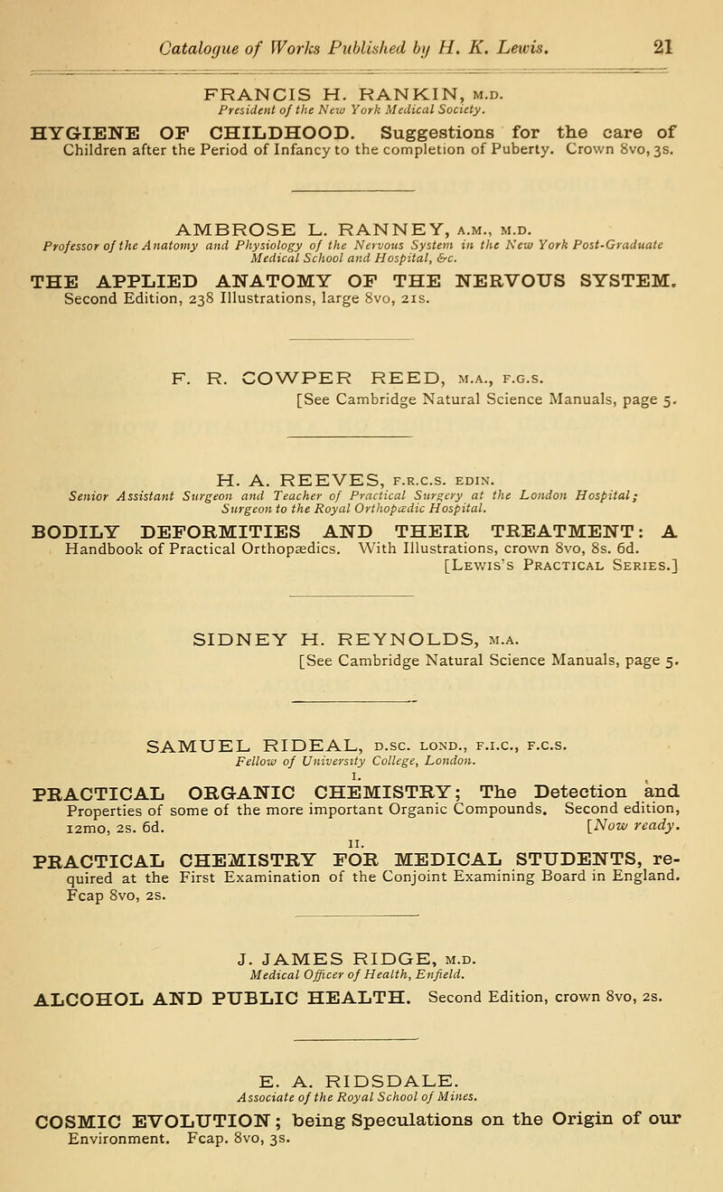 FRANCIS H. RANKIN, m.d. President of the New York Medical Society. HYGIENE OF CHILDHOOD. Suggestions for the care of Children after the Period of Infancy to the completion of Puberty. Crown 8vo, 3s. AMBROSE L. RANNEY, a.m., m.d. Professor 0/ the Anatomy and Physiology of the Nervous System in the New York Post-Graduate Medical School and Hospital, &c. THE APPLIED ANATOMY OF THE NERVOUS SYSTEM. Second Edition, 238 Illustrations, large 8vo, 21s. F. R. COWPER REED, m.a., f.g.s. [See Cambridge Natural Science Manuals, page 5. H. A. REEVES, f.r.c.s. edin. Senior Assistant Surgeon and Teacher of Practical Surgery at the London Hospital; Surgeon to the Royal Orthopadic Hospital. BODILY DEFORMITIES AND THEIR TREATMENT: A Handbook of Practical Orthopaedics. With Illustrations, crown 8vo, 8s. 6d. [Lewis's Practical Series.] SIDNEY H. REYNOLDS, m.a. [See Cambridge Natural Science Manuals, page 5. SAMUEL RIDEAL, d.sc. lond., f.i.c, f.c.s. Fellow of University College, London. I. PRACTICAL ORGANIC CHEMISTRY; The Detection and Properties of some of the more important Organic Compounds. Second edition, i2mo, 2s. 6d. [Now ready. II. PRACTICAL CHEMISTRY FOR MEDICAL STUDENTS, re- quired at the First Examination of the Conjoint Examining Board in England. Fcap 8vo, 2S. J. JAMES RIDGE, m.d. Medical Officer of Health, Enfield. ALCOHOL AND PUBLIC HEALTH. Second Edition, crown 8vo, 2s. E. A. RIDSDALE. Associate of the Royal School of Mines. COSMIC EVOLUTION; being Speculations on the Origin of our Environment. Fcap. Svo, 3s.