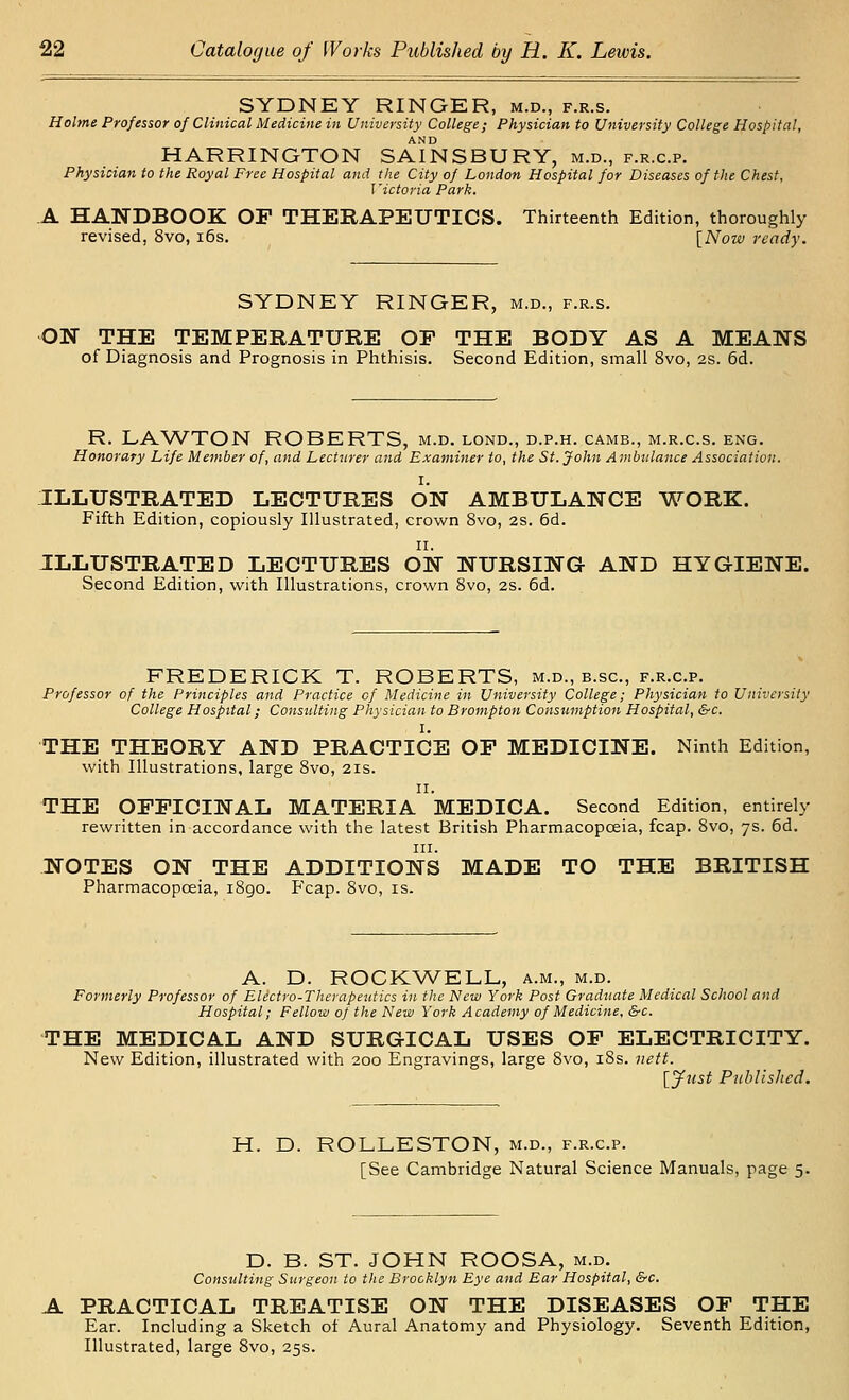 SYDNEY RINGER, m.d., f.r.s. Holme Professor of Clinical Medicine in University College; Physician to University College Hospital, HARRINGTON SAINSBURY, m.d., f.r.c.p. Physician to the Royal Free Hospital and the City of London Hospital for Diseases of the Chest, Victoria Park. A HANDBOOK OP THERAPEUTICS. Thirteenth Edition, thoroughly revised, 8vo, i6s. [Now ready. SYDNEY RINGER, m.d., f.r.s. ON THE TEMPERATURE OP THE BODY AS A MEANS of Diagnosis and Prognosis in Phthisis. Second Edition, small 8vo, 2s. 6d. R. LAWTON ROBERTS, m.d. lond., d.p.h. camb., m.r.c.s. eng. Honorary Life Member of, and Lecturer and Examiner to, the St. John Ambulance Association. I. ILLUSTRATED LECTURES ON AMBULANCE WORK. Fifth Edition, copiously Illustrated, crown 8vo, 2S. 6d. ILLUSTRATED LECTURES ON NURSING- AND HYGIENE. Second Edition, with Illustrations, crown 8vo, 2S. 6d. FREDERICK T. ROBERTS, m.d., b.sc, f.r.c.p. Professor of the Principles and Practice of Medicine in University College; Physician to University College Hospital; Consulting Physician to Brompton Consumption Hospital, &c. THE THEORY AND PRACTICE OP MEDICINE. Ninth Edition, with Illustrations, large 8vo, 21s. II. THE OPPICINAL MATERIA MEDICA. Second Edition, entirely rewritten in accordance with the latest British Pharmacopoeia, fcap. 8vo, 7s. 6d. III. NOTES ON THE ADDITIONS MADE TO THE BRITISH Pharmacopoeia, i8go. Fcap. 8vo, is. A. D. ROCKWELL, a.m., m.d. Formerly Professor of Elictro-Therapeutics in the New York Post Graduate Medical School and Hospital; Fellow of the New York Academy of Medicine, &c. THE MEDICAL AND SURGICAL USES OP ELECTRICITY. New Edition, illustrated with 200 Engravings, large 8vo, i8s. nett. [yiist Puhlishcd. H. D. ROLLESTON, m.d., f.r.c.p. [See Cambridge Natural Science Manuals, page 5. D. B. ST. JOHN ROOSA, m.d. Consulting Surgeon to the Brooklyn Eye and Ear Hospital, &c. A PRACTICAL TREATISE ON THE DISEASES OP THE Ear. Including a Sketch of Aural Anatomy and Physiology. Seventh Edition, Illustrated, large 8vo, 25s.