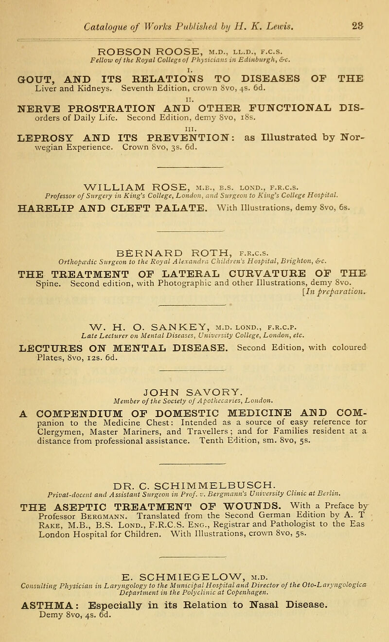 ROBSON ROOSE, m.d., ll.d., f.c.s. Fellow of the Royal Collegio/ Physicians in Edinburgh, &c. I. GOUT, AND ITS RELATIONS TO DISEASES OE THE Liver and Kidneys. Seventh Edition, crown 8vo, 4s. 6d. II. NERVE PROSTRATION AND OTHER FUNCTIONAL Dis- orders of Daily Life. Second Edition, demy 8vo, 18s. III. LEPROSY AND ITS PREVENTION: as Illustrated by Nor- wegian Experience. Crown Svo, 3s. 6d. WILLIAM ROSE, m.e., b.s. lond., f.r.c.s. Professor of Surgery in King's College, London, and Surgeon to King's College Hospital. HARELIP AND CLEFT PALATE. With Illustrations, demy Svo, 6s. BERNARD ROTH, f.r.c.s. Orthopadic Surgeon to the Royal Alexandra Children's Hospital, Brighton, &c. THE TREATMENT OF LATERAL CURVATURE OF THE Spine. Second edition, with Photographic and other Illustrations, demy Svo. [In preparation. W. H. O. SANKEY, m.d. lond., f.r.c.p. Late Lectwrer on Mental Diseases, University College, London, etc. LECTURES ON MENTAL DISEASE. Second Edition, with coloured Plates, Svo, 12s. 6d. JOHN SAVORY. Member of the Society of Apothecaries, London. COMPENDIUM OF DOMESTIC MEDICINE AND COM- panion to the Medicine Chest: Intended as a source of easy reference lor Clergymen, Master Mariners, and Travellers; and for Families resident at a distance from professional assistance. Tenth Edition, sm. Svo, 5s. DR. C. SCHIMMELBUSCH. Privat-docent and Assistant Surgeon in Prof. i\ Bergmann's University Clinic at Berlin. THE ASEPTIC TREATMENT OF WOUNDS. With a Preface by^ Professor Bergmann. Translated from the Second German Edition by A. T Rake, M.B., B.S. Lond., F.R.C.S. Eng., Registrar and Pathologist to the Eas London Hospital for Children. With Illustrations, crown Svo, 5s. E. SCHMIEGELOW, m.d. Consulting Physician in Laryngology to the Mtinicipal Hospital and Director of the Oto-Laryngologica Department in the Polyclinic at Copenhagen. ASTHMA: Especially in its Relation to Nasal Disease. Demy Svo, 4s. 6d.