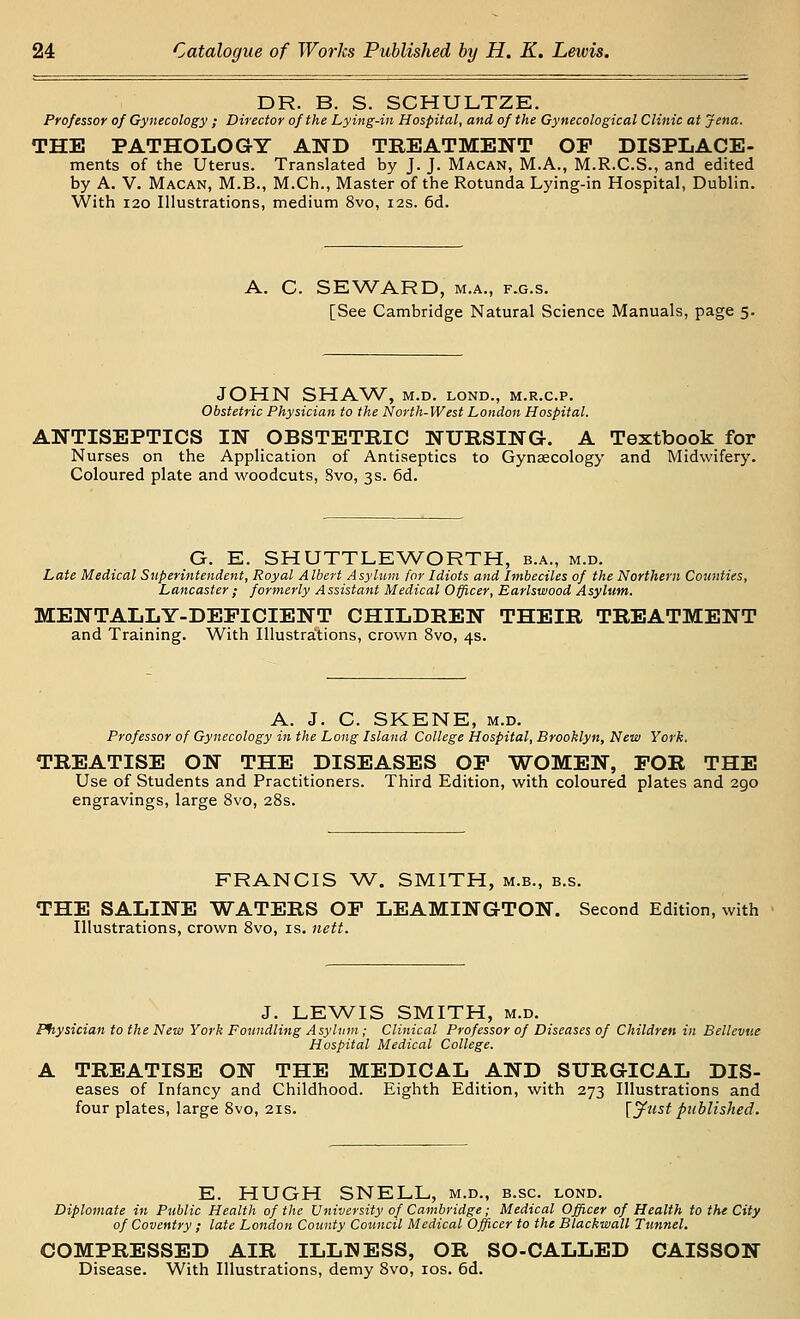 DR. B. S. SCHULTZE. Professor of Gynecology ; Director of the Lying-in Hospital, and of the Gynecological Clinic at Jena. THE PATHOLOGY AND TREATMENT OP DISPLACE- ments of the Uterus. Translated by J. J. Macan, M.A., M.R.C.S., and edited by A. V. Macan, M.B., M.Ch., Master of the Rotunda Lying-in Hospital, Dublin. With I20 Illustrations, medium 8vo, 12s. 6d. A. C. SEWARD, M.A., F.G.s. [See Cambridge Natural Science Manuals, page 5. JOHN SHAW, M.D. LOND., M.R.C.P. Obstetric Physician to the North-West London Hospital. ANTISEPTICS IN OBSTETRIC NURSING. A Textbook for Nurses on the Application of Antiseptics to Gynaecology and Midwifery. Coloured plate and woodcuts, 8vo, 3s. 6d. G. E. SHUTTLE WORTH, b.a., m.d. Late Medical Superintendent, Royal Albert Asylum for Idiots and Imbeciles of the Northern Counties, Lancaster; formerly Assistant Medical Officer, Earlswood Asylum. MENTALLY-DEFICIENT CHILDREN THEIR TREATMENT and Training. With Illustrations, crown 8vo, 4s. A. J. C. SKENE, M.D. Professor of Gynecology in the Long Island College Hospital, Brooklyn, New York. TREATISE ON THE DISEASES OP WOMEN, POR THE Use of Students and Practitioners. Third Edition, with coloured plates and 290 engravings, large 8vo, 28s. FRANCIS W. SMITH, m.b., b.s. THE SALINE WATERS OP LEAMINGTON. Second Edition, with Illustrations, crown 8vo, is. 7iett. J. LEWIS SMITH, M.D. Ffiysician to the New York Foundling Asylum ; Clinical Professor of Diseases of Children in Bellevue Hospital Medical College. A TREATISE ON THE MEDICAL AND SURGICAL Dis- eases of Infancy and Childhood. Eighth Edition, with 273 Illustrations and four plates, large 8vo, 21s. [jfust published. E. HUGH SNELL, m.d., b.sc. lond. Diplomate in Public Health of the University of Cambridge; Medical Officer of Health to the City of Coventry ; late London County Council Medical Officer to the Blackwall Tunnel. COMPRESSED AIR ILLNESS, OR SO-CALLED CAISSON Disease. With Illustrations, demy 8vo, los. 6d.