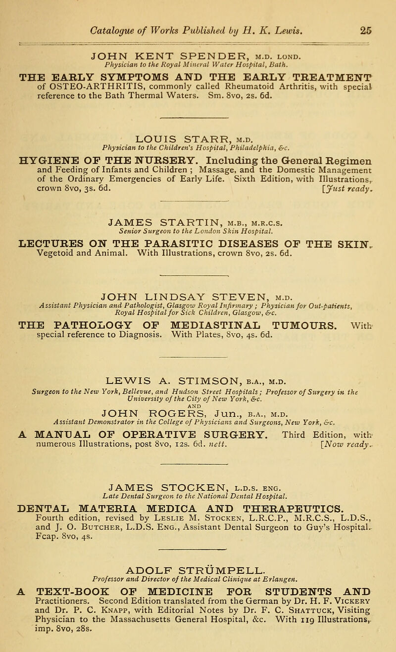 JOHN KENT SPENDER, m.d. lond. Physician to the Royal Mineral Water Hospital, Bath. THE EARLY SYMPTOMS AND THE EARLY TREATMENT of OSTEO-ARTHRITIS, commonly called Rheumatoid Arthritis, with special reference to the Bath Thermal Waters. Sm. 8vo, 2s. 6d. LOUIS STARR, m.d. Physician to the Children's Hospital, Philadelphia, &c. HYGIENE OP THE NURSERY. Including the General Regimen and Feeding of Infants and Children ; Massage, and the Domestic Management of the Ordinary Emergencies of Early Life. Sixth Edition, with Illustrations, crown 8vo, 3s. 6d. ijfust ready. JAMES STARTIN, m.b., m.r.c.s. Senior Surgeon to the London Skin Hospital. LECTURES ON THE PARASITIC DISEASES OF THE SKIN. Vegetoid and Animal. With Illustrations, crown 8vo, 2S. 6d. JOHN LINDSAY STEVEN, m.d. Assistant Physician and Pathologist, Glasgow Royal Infirmary ; Physician for Out-patients, Royal Hospital for Sick Children, Glasgow, &c. THE PATHOLOGY OP MEDIASTINAL TUMOURS. With special reference to Diagnosis. With Plates, 8vo, 4s. 6d. LEWIS A. STIMSON, b.a., m.d. Surgeon to the New York, Bellevue, and Hudson Street Hospitals; Professor of Surgery in the University of the City of New York, &c. AND JOHN ROGERS, Jun., b.a., m.d. Assistant Demonstrator in the College of Physicians and Surgeons, New York, &c. MANUAL OP OPERATIVE SURGERY. Third Edition, with- numerous Illustrations, post 8vo, 12s. 6d. iiett. [Now ready.. JAMES STOCKEN, l.d.s. eng. Late Dental Surgeon to the National Dental Hospital. DENTAL MATERIA MEDICA AND THERAPEUTICS. Fourth edition, revised by Leslie M. Stocken, L.R.C.P., M.R.C.S., L.D.S., and J. O. Butcher, L.D.S. Eng., Assistant Dental Surgeon to Guy's HospitaL Fcap. 8vo, 4s. ADOLF STRUMPELL. Professor and Director of the Medical Clinique at Erlangen. TEXT-BOOK OP MEDICINE POR STUDENTS AND Practitioners. Second Edition translated from the German by Dr. H. F. Vickery and Dr. P. C. Knapp, with Editorial Notes by Dr. F. C. Shattuck, Visiting Physician to the Massachusetts General Hospital, &c. With 119 Illustrations,, imp. 8vo, 28s.