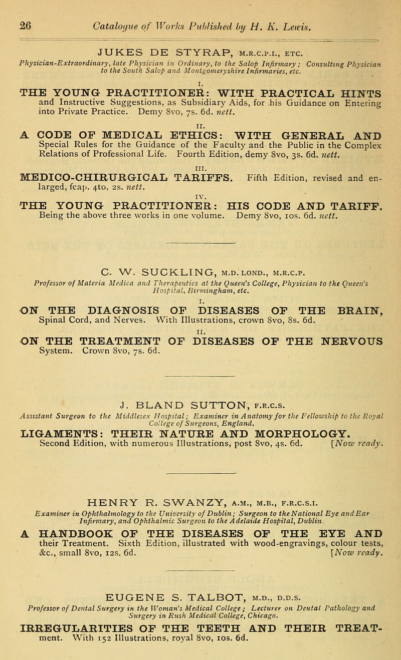 JUKES DE STYRAP, m.r.c.p.i., etc. Physician-Extraordinary, late Physician in Ordinary, to the Salop Infirmary ; Consulting Physician to the South Salop and Montgomeryshire Infirmaries, etc. I. THE YOUNG- PRACTITIONER: WITH PRACTICAL HINTS and Instructive Suggestions, as Subsidiary Aids, for his Guidance on Entering into Private Practice. Demy Svo, 7s. 6d. 7iett. II. A CODE OP MEDICAL ETHICS: WITH GENERAL AND Special Rules for the Guidance of the Faculty and the Public in the Complex Relations of Professional Life. Fourth Edition, demy Svo, 3s. 6d. nett. III. MEDICO-CHIRURGICAL TARIFFS, Fifth Edition, revised and en- larged, fcap. 4to, 2S. nett. IV. THE YOUNG PRACTITIONER: HIS CODE AND TARIFF. Being the above three works in one volume. Demy Svo, los. 6d. nett. C. W. SUCKLING, M.D.LOND., m.r.c.p. Professor of Materia Medica and Therapeutics at the Queen's College, Physician to the Queen's Hospital, Birmingham, etc. I. ON THE DIAGNOSIS OF DISEASES OF THE BRAIN, Spinal Cord, and Nerves. With Illustrations, crown Svo, 8s. 6d. II. ON THE TREATMENT OF DISEASES OF THE NERVOUS System. Crown Svo, 7s. 6d. J. BLAND SUTTON, f.r.c.s. Assistant Surgeon to the Middlesex Hospital; Examiner in Anatomy for the Fellouiship to the Royal College of Surgeons, England. LIGAMENTS: THEIR NATURE AND MORPHOLOGY. Second Edition, with numerous Illustrations, post Svo, 4s. 6d. [Now ready. HENRY R. SWANZY, a.m., m.b., f.r.c.s.i. Examiner in Ophtlwlmology to the University of Dublin; Surgeon to theNational Eye and Ear Infirmary, and Ophthalmic Surgeon to the Adelaide Hospital, Dublin. A HANDBOOK OF THE DISEASES OF THE EYE AND their Treatment. Sixth Edition, illustrated with wood-engravings, colour tests, &c., small Svo, 12s. 6d. [Now ready. EUGENE S. TALBOT, m.d., d.d.s. Professor of Dental Surgery in the Woman's Medical College ; Lecturer on Dental Pathology and Surgery in Rush Medical College, Chicago. IRREGULARITIES OF THE TEETH AND THEIR TREAT- ment. With 152 Illustrations, royal Svo, los. 6d.