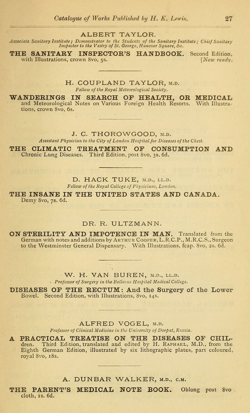 ALBERT TAYLOR. Associate Sanitary Institute; Demonstrator to the Students of the Sanitary Institute; Chief Sanitary Inspector to the Vestry of St. George, Hanover Square, &c. THE SANITARY INSPECTOR'S HANDBOOK. Second Edition, with Illustrations, crown 8vo, 5s. [Now ready. H. COUPLAND TAYLOR, m.d. Fellow of the Royal Meteorological Society. WANDERINGS IN SEARCH OF HEALTH, OR MEDICAL and Meteorological Notes on Various Foreign Health Resorts. With Illustra- tions, crown 8vo, 6s. J. C. THOROWGOOD, m.d. Assistant Physician to the City of London Hospital for Diseases of the Chest. THE CLIMATIC TREATMENT OP CONSUMPTION AND Chronic Lung Diseases. Third Edition, post 8vo, 3s. 6d. D. HACK TUKE, m.d., ll.d. Fellow of the Royal College of Physicians, London. THE INSANE IN THE UNITED STATES AND CANADA. Demy Svo, 7s. 6d. DR. R. ULTZMANN. ON STERILITY AND IMPOTENCE IN MAN. Translated from the German with notes and additions by Arthur Cooper, L.R.C.P., M.R.C.S., Surgeon to the Westminster General Dispensary. With Illustrations, fcap. Svo, 2s. 6d. W. H. VAN BUREN, m.d., ll.d. Professor of Surgery in the Bellevuc Hospital Medical College. DISEASES OP THE RECTUM: And the Surgery of the Lower Bowel. Second Edition, with Illustrations, Svo, 14s. ALFRED VOGEL, m.d. Professor of Clinical Medicine in the University of Dorp at, Russia. A PRACTICAL TREATISE ON THE DISEASES OP CHIL- dren. Third Edition, translated and edited by H. Raphael, M.D., from the Eighth German Edition, illustrated by six lithographic plates, part coloured, royal Svo, iSs. A. DUNBAR WALKER, m.d., cm. THE PARENT'S MEDICAL NOTE BOOK. Oblong post 8vo cloth, IS. 6d.