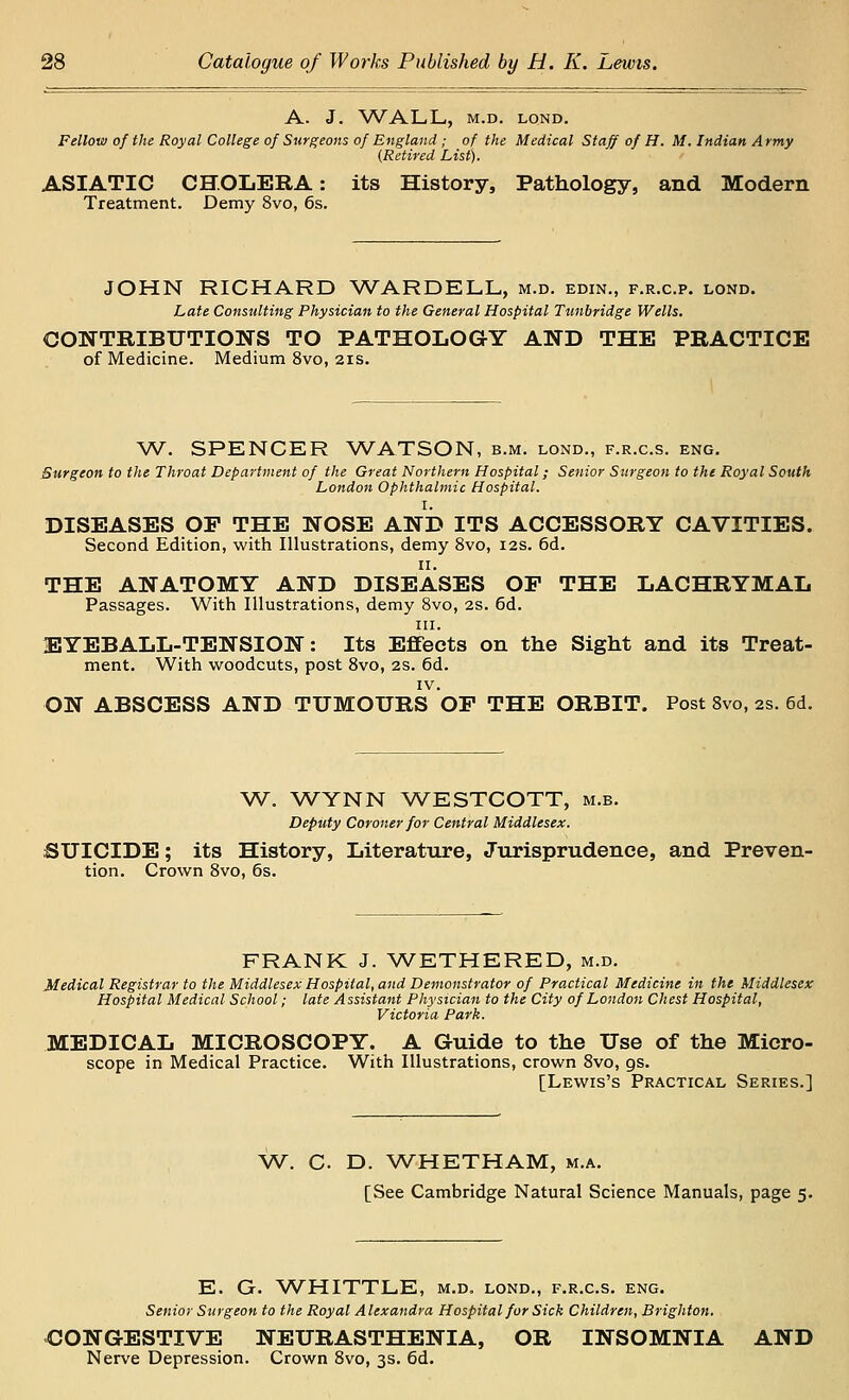 A. J. WALL, M.D. LOND. Fellow of the Royal College of Surgeons of England; of the Medical Staff of H. M. Indian Army (Retired List). ASIATIC CHOLERA: its History, Pathology, and Modern Treatment. Demy 8vo, 6s. JOHN RICHARD WARDELL, m.d. edin., f.r.c.p. lond. Late Consulting Physician to the General Hospital Tunbridge Wells. CONTRIBUTIONS TO PATHOLOGY AND THE PRACTICE of Medicine. Medium 8vo, 2is. W. SPENCER WATSON, b.m. lond., f.r.c.s. eng. Surgeon to the Throat Department of the Great Northern Hospital; Senior Surgeon to the Royal South London Ophthalmic Hospital. I. DISEASES OP THE NOSE AND ITS ACCESSORY CAVITIES. Second Edition, with Illustrations, demy 8vo, 12s. 6d. II. THE ANATOMY AND DISEASES OP THE LACHRYMAL Passages. With Illustrations, demy 8vo, 2S. 6d. III. 1EYEBALL-TENSION: Its Effects on the Sight and its Treat- ment. With woodcuts, post 8vo, 2S. 6d. IV. ON ABSCESS AND TUMOURS OP THE ORBIT. Post 8vo, 2s. 6d. W. WYNN WESTCOTT, m.b. Deputy Coroner for Central Middlesex. SUICIDE; its History, Literature, Jurisprudence, and Preven- tion. Crown Svo, 6s. FRANK J. WETHERED, m.d. Medical Registrar to the Middlesex Hospital, and Demonstrator of Practical Medicine in the Middlesex Hospital Medical School; late Assistant Physician to the City of London Chest Hospital, Victoria Park. MEDICAL MICROSCOPY. A Guide to the Use of the Micro- scope in Medical Practice. With Illustrations, crown Svo, gs. [Lewis's Practical Series.] W. C. D. WHETHAM, m.a. [See Cambridge Natural Science Manuals, page 5. E. G. WHITTLE, m.d. lond., f.r.c.s. eng. Senior Surgeon to the Royal Alexandra Hospital for Sick Children, Brighton. <30NGESTIVE NEURASTHENIA, OR INSOMNIA AND Nerve Depression. Crown Svo, 3s. 6d.