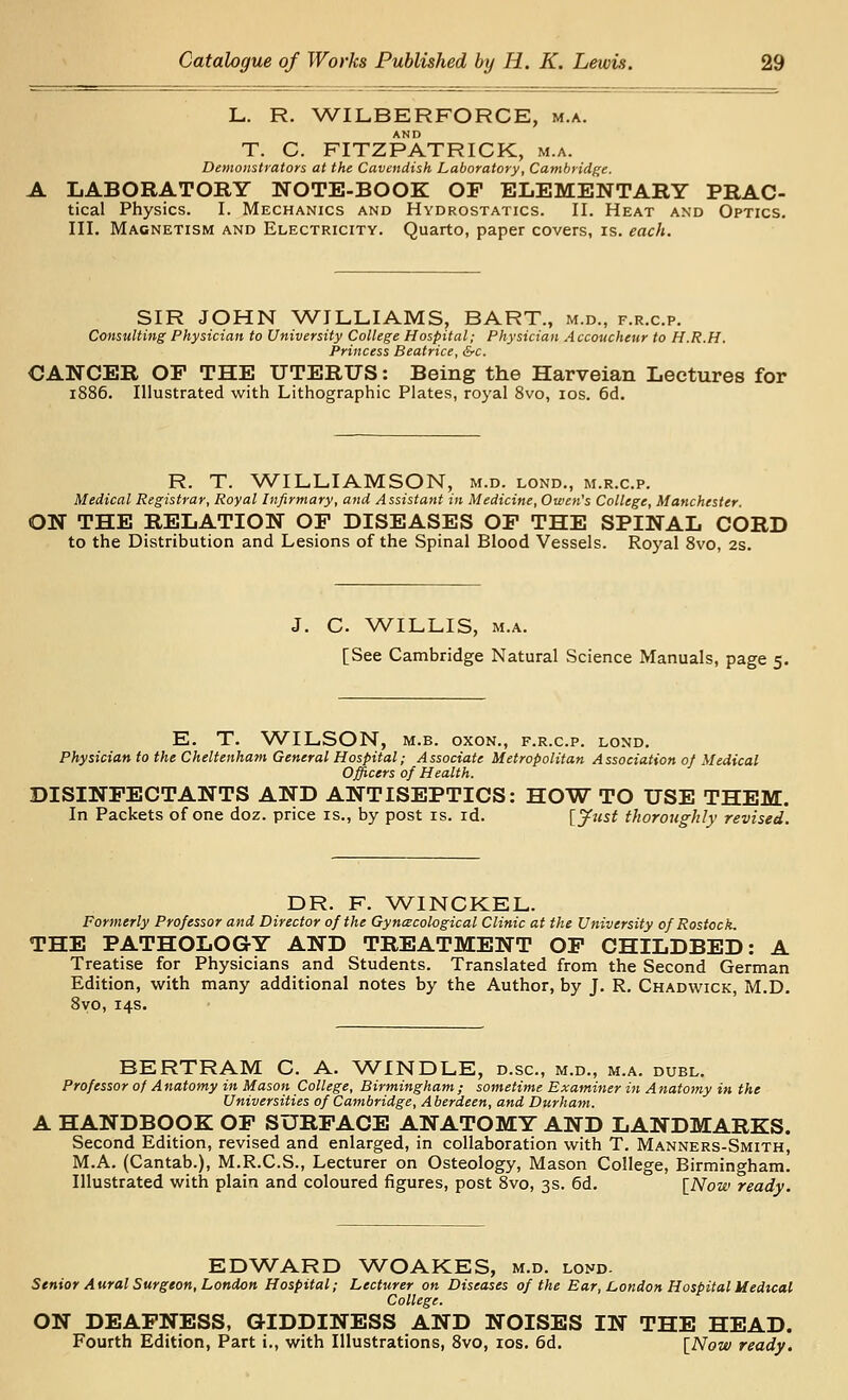 L. R. ^A^ILBERFORCE, m.a. AND T. C. FITZPATRICK, m.a. Demonstrators at the Cavendish Laboratory, Cambridge. A LABORATORY NOTE-BOOK OF ELEMENTARY PRAC- tical Physics. I. Mechanics and Hydrostatics. II. Heat and Optics. III. Magnetism and Electricity. Quarto, paper covers, is. each. SIR JOHN WILLIAMS, BART., m.d., f.r.c.p. Consulting Physician to University College Hospital; Physician Accoucheur to H.R.H. Princess Beatrice, &c. CANCER OP THE UTERUS: Being the Harveian Lectures for 1886. Illustrated with Lithographic Plates, royal 8vo, los. 6d. R. T. WILLIAMSON, m.d. lond., m.r.c.p. Medical Registrar, Royal Infirmary, and Assistant in Medicine, Owen's College, Manchester. ON THE RELATION OF DISEASES OF THE SPINAL CORD to the Distribution and Lesions of the Spinal Blood Vessels. Ro5'al 8vo, 2s. J. C. ^A^ILLIS, M.A. [See Cambridge Natural Science Manuals, page 5. E. T. WILSON, M.B. oxoN., f.r.c.p. lond. Physician to the Cheltenham General Hospital; Associate Metropolitan Association of Medical Officers of Health. DISINFECTANTS AND ANTISEPTICS: HOW TO USE THEM. In Packets of one doz. price is., by post is. id. [^ust tJwrotighly revised. DR. F. WINCKEL. Formerly Professor and Director of the Gyncecohgical Clinic at the University of Rostock. THE PATHOLOGY AND TREATMENT OF CHILDBED: A Treatise for Physicians and Students. Translated from the Second German Edition, with many additional notes by the Author, by J, R. Chadwick, M.D. Byo, 14s. BERTRAM C. A. WINDLE, d.sc, m.d., m.a. duel. Professor of Anatomy in Mason College, Birmingham; sometime Examiner in Anatomy in the Universities of Cambridge, A berdeen, and Durham. A HANDBOOK OF SURFACE ANATOMY AND LANDMARKS. Second Edition, revised and enlarged, in collaboration with T. Manners-Smith, M.A. (Cantab.), M.R.C.S., Lecturer on Osteology, Mason College, Birmingham. Illustrated with plain and coloured figures, post 8vo, 3s. 6d. [Now ready. EDWARD ^A^OAKES, m.d. lond- Senior Aural Surgeon, London Hospital; Lecturer on Diseases of the Ear, London Hospital Medical College. ON DEAFNESS, GIDDINESS AND NOISES IN THE HEAD. Fourth Edition, Part i., with Illustrations, 8vo, los. 6d, \_Now ready.
