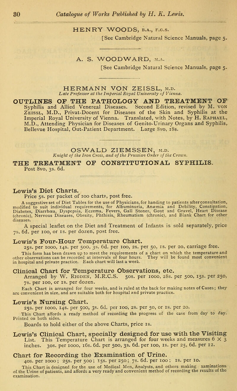 HENRT V/OODS, b.a., f.g.s. [See Cambridge Natural Science Manuals, page 5. A. S. V/OODAA^ARD, m.a. [See Cambridge Natural Science Manuals, page 5. HERMANN VON ZEISSL, m.d. Late Professor at the Imperial Royal University of Vienna. OUTLINES OP THE PATHOLOGY AND TREATMENT OF Syphilis and Allied Venereal Diseases. Second Edition, revised by M. von Zeissl, M.D., Privat-Docent for Diseases of the Skin and Syphilis at the Imperial Royal University of Vienna. Translated, with Notes, by H. Raphael, M.D., Attending Physician for Diseases of Genito-Urinary Organs and Syphilis, Bellevue Hospital, Out-Patient Department. Large Svo, iSs. OSAVALD ZIEMSSEN, m.d. Knight of the Iron Cross, and of the Prussian Order of the Crown. THE TREATMENT OP CONSTITUTIONAL SYPHILIS. Post Svo, 3s. 6d. Lewis's Diet Charts. Price 5s. per packet of 100 charts, post free. A suggestive set of Diet Tables for the use of Physicians, for handing to patients after consultation, modified to suit individual requirements, for Albuminuria, Anasmia and Debility, Constipation, Diabetes, Diarrhoea, Dyspepsia, Eczema, Fevers, Gall Stones, Gout and Gravel, Heart Disease (chronic). Nervous Diseases, Obesity, Phthisis,^ Rheumatism (chronic), and Blank Chart for other diseases. A special leaflet on the Diet and Treatment of Infants is sold separately, price 7s. 6d. per 100, or is. per dozen, post free. Lewis's Pour-Hour Temperature Chart. 25s. per 1000, 14s. per 500, 3s. 6d. per 100, 2S. per 50, is. per 20, carriage free. This form has been drawn up to meet the requirements of a chart on which the temperature and other observations can be recorded at intervals of four hours. They will be found most convenient in hospital and private practice. Each chart will last a week. Clinical Chart for Temperature Observations, etc. Arranged by W. Rigden, M.R.C.S. 50s. per 1000, 28s. per 500, 15s. per 250, 7s. per 100, or is. per dozen. Each Chart is arranged for four weeks, and is ruled at the back for making notes of Cases; they are convenient in size, and are suitable both for hospital and private practice. Lewis's Nursing Chart. 25s. per 1000, 14s. per 500, 3s. 6d. per 100, 2S. per 50, or is. per 20. This Chart affords a ready method of recording the progress of the case from day to day. Printed on both sides. Boards to hold either of the above Charts, price is. Lewis's Clinical Chart, specially designed for use with the Visiting List. This Temperature Chart is arranged for four vv^eeks and measures 6X3 inches. 30s. per 1000, i6s. 6d. per 500, 3s. 6d. per 100, is. per 25, 6d. per 12. Chart for Recording the Examination of Urine. 40s. per 1000 ; 25s. per 500 ; 15s. per 250; 7s. 6d. per 100 ; is. per 10. This Chart is designed for the use of Medical Men, Analysts, and others making xaminations of the Urine of patients, and affords a very ready and convenient method of recording the results of the examination.