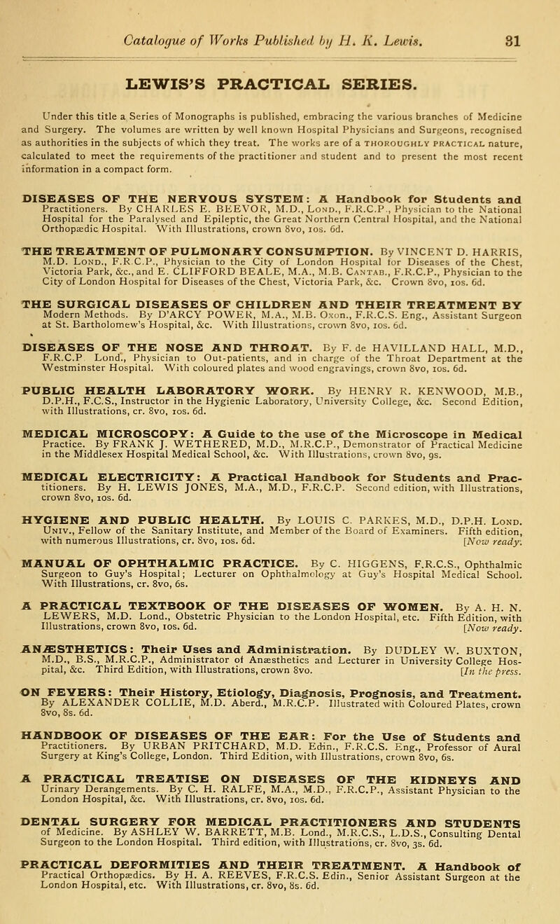 LEWIS'S PRACTICAL SERIES. Under this title a Series of Monographs is published, embracing the various branches of Medicine and Surgery. The volumes are written by well known Hospital Physicians and Surgeons, recognised as authorities in the subjects of which they treat. The works are of a thoroughly practical nature, calculated to meet the requirements of the practitioner and student and to present the most recent information in a compact form. DISEASES OF THE NERVOUS SYSTEM: A Handbook for Students and Practitioners. By CHARLES E. BEEVOR, M.D., Lo.md., E.R.C.P., Physician to the National Hospital for the Paralysed and Epileptic, the Great Northern Central Hospital, and the National Orthopaedic Hospital. With Illustrations, crown 8vo, los. 6d. THE TREATMENT OF PULMONARY CONSUMPTION. By VINCENT D. HARRIS, M.D. LoND., F.R.C.P., Physician to the City of London Hospital tor Diseases of the Chest, Victoria Park, &c., and E. CLIFFORD BEALE, M.A., M.B. Cantab., F.R.C.P., Physician to the City of London Hospital for Diseases of the Chest, Victoria Park, &c. Crown 8vo, ids. 6d. THE SURGICAL DISEASES OF CHILDREN AND THEIR TREATMENT BY Modern Methods. By D'ARCY POWER, M.A., M.B. Oxon., F.R.C.S. Eng., Assistant Surgeon at St. Bartholomew's Hospital, &c. With Illustrations, crown 8vo, los. 6d. DISEASES OF THE NOSE AND THROAT. By F. de HAVILLAND HALL, M.D., F.R.C.P Lond., Physician to Out-patients, and in charge of the Throat Department at the Westminster Hospital. With coloured plates and wood engravings, crown 8vo, los. 6d. PUBLIC HEALTH LABORATORY IVORK. By HENRY R. KENWOOD, M.B., D.P.H., F.C.S., Instructor in the Hygienic Laboratory, University College, &c. Second Edition, with Illustrations, cr. 8vo, los. 6d. MEDICAL MICROSCOPY: A Guide to the use of the Microscope in Medical Practice. By FRANK J. WETHERED, M.D., M.R.C.P., Demonstrator of Practical Medicine in the Middlesex Hospital Medical School, &c. With Illustrations, crown 8vo, gs. MEDICAL ELECTRICITY: A Practical Handbook for Students and Prac- titioners. By H. LEWIS JONES, M.A., M.D., F.R.C.P. Second edition, with Illustrations, crown 8vo, los. 6d. HYGIENE AND PUBLIC HEALTH. By LOUIS C. PARKES, M.D., D.P.H. Lond. Univ., Fellow of the Sanitary Institute, and Member of the Board of Examiners. Fifth edition, with numerous Illustrations, cr. 8vo, los. 6d. [Now ready: MANUAL OF OPHTHALMIC PRACTICE. By C. HIGGENS, F.R.C.S., Ophthalmic Surgeon to Guy's Hospital; Lecturer on Ophthalmology at Guy's Hospital Medical School. With Illustrations, cr. 8vo, 6s. A PRACTICAL TEXTBOOK OF THE DISEASES OF IVOMEN. By A. H. N. LEWERS, M.D. Lond., Obstetric Physician to the London Hospital, etc. Fifth Edition, with Illustrations, crown 8vo, los. 6d. [Now ready. AN.S:STHETICS: Their Uses and Administration. By DUDLEY W^. BUXTON, M.D., B.S., M.R.C.P., Administrator of Anaesthetics and Lecturer in University College Hos- pital, &c. Third Edition, with Illustrations, crown 8vo. [In the press. ON FEVERS: Their History, Etiology, Diagnosis, Prognosis, and Treatment. By ALEXANDER COLLIE, M.D. Aberd., M.R.C.P. Illustrated with Coloured Plates, crown Bvo, 8s. 6d. HANDBOOK OF DISEASES OF THE EAR: For the Use of Students and Practitioners. By URBAN PRITCHARD, M.D. Edin., F.R.C.S. Eng., Professor of Aural Surgery at King's College, London. Third Edition, with Illustrations, crown 8vo, 6s. A PRACTICAL TREATISE ON DISEASES OF THE KIDNEYS AND Urinary Derangements. By C. H. RALFE, M.A., M.D., F.R.C.P., Assistant Physician to the London Hospital, &c. With Illustrations, cr. 8vo, los. 6d. DENTAL SURGERY FOR MEDICAL PRACTITIONERS AND STUDENTS of Medicine. By ASHLEY W. BARRETT, M.B. Lond., M.R.C.S., L.D.S., Consulting Dental Surgeon to the London Hospital. Third edition, with Illustrations, cr. 8vo, 3s. 6d. PRACTICAL DEFORMITIES AND THEIR TREATMENT. A Handbook of Practical Orthopedics. By H. A. REEVES, F.R.C.S. Edin., Senior Assistant Surgeon at the London Hospital, etc. With Illustrations, cr. 8vo, bs. 6d.