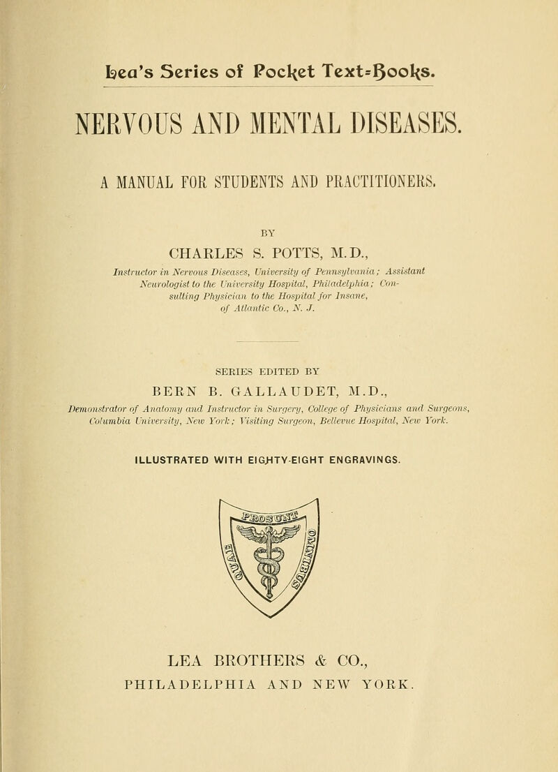 Idea's Scries of PocI(et Tcxt=5ool<s. NERVOUS AND MENTAL DISEASES. A MANUAL FOR STUDENTS AND PRACTITIONERS. CHARLES S. POTTS, M.D., Instructor in Nervous Diseases, University of Pennsylvania; Assistant Neurologist to the University Hospital, Philadelphia; Con- sulting Physician to the Hospital for Insane, of Atlantic Co., N. J. SERIES EDITED BY BEEN B. GALLAUDET, M.D., Demonstrator of Anatomy and Instructor in Surgery, College of Physicians and Surgeons, Columbia University, New York; Visiting Surgeon, Bellevue Hospital, New York. ILLUSTRATED WITH EIGJHTY-EIGHT ENGRAVINGS. LEA BROTHERS & CO., PHILADELPHIA AND NEW YORK.
