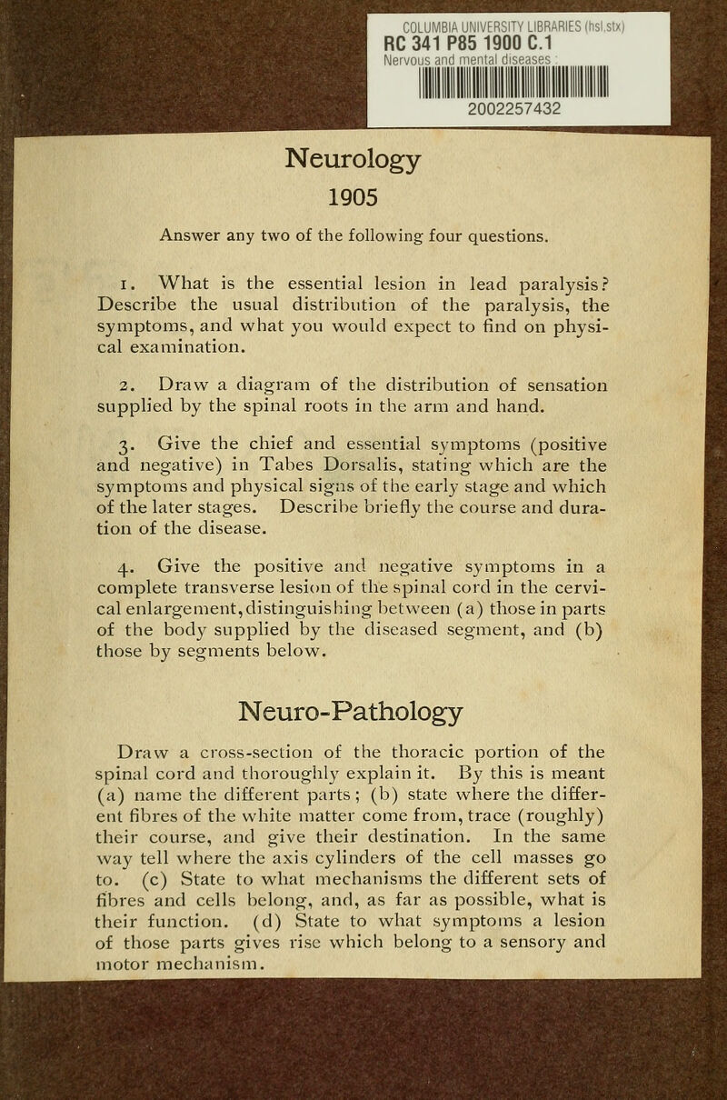COLUMBIA UNIVERSITY LIBRARIES (hsistx) RC 341 P85 1900 C.I Nervous and mental diseases 2002257432 Neurology 1905 Answer any two of the following four questions. 1. What is the essential lesion in lead paralysis.? Describe the usual distribution of the paralysis, the symptoms, and what you would expect to find on physi- cal examination. 2. Draw a diagram of the distribution of sensation supplied by the spinal roots in the arm and hand. 3. Give the chief and essential symptoms (positive and negative) in Tabes Dorsalis, stating which are the symptoms and physical signs of the early stage and which of the later stages. Describe briefly the course and dura- tion of the disease. 4. Give the positive and negative symptoms in a complete transverse lesion of the spinal cord in the cervi- cal enlargement,distinguishing between (a) those in parts of the body supplied by the diseased segment, and (b) those by segments below. Neuro-Pathology Draw a cross-seclion of the thoracic portion of the spinal cord and thoroughly explain it. By this is meant (a) name the different parts; (b) state where the differ- ent fibres of the white matter come from, trace (roughly) their course, and give their destination. In the same way tell where the axis cylinders of the cell masses go to. (c) State to what mechanisms the different sets of fibres and cells belong, and, as far as possible, what is their function, (d) State to what symptoms a lesion of those parts gives rise which belong to a sensory and motor mechanism.