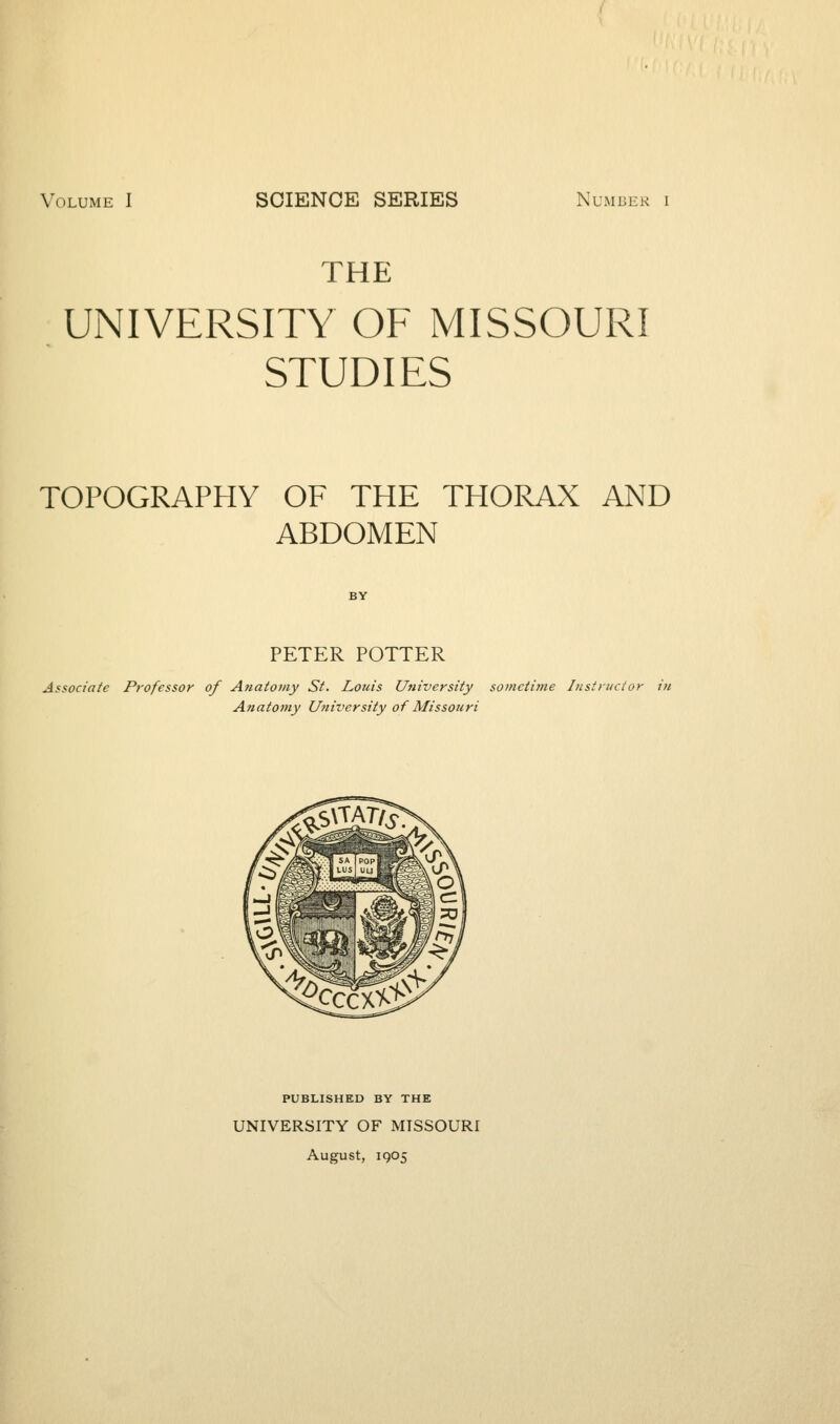 Volume I SCIENCE SERIES Number i THE UNIVERSITY OF MISSOURI STUDIES TOPOGRAPHY OF THE THORAX AND ABDOMEN PETER POTTER Associate Professor of Anatomy St. Louis University sometime Instructor in Anatomy University of Missouri PUBLISHED BY THE UNIVERSITY OF MISSOURI August, 1905