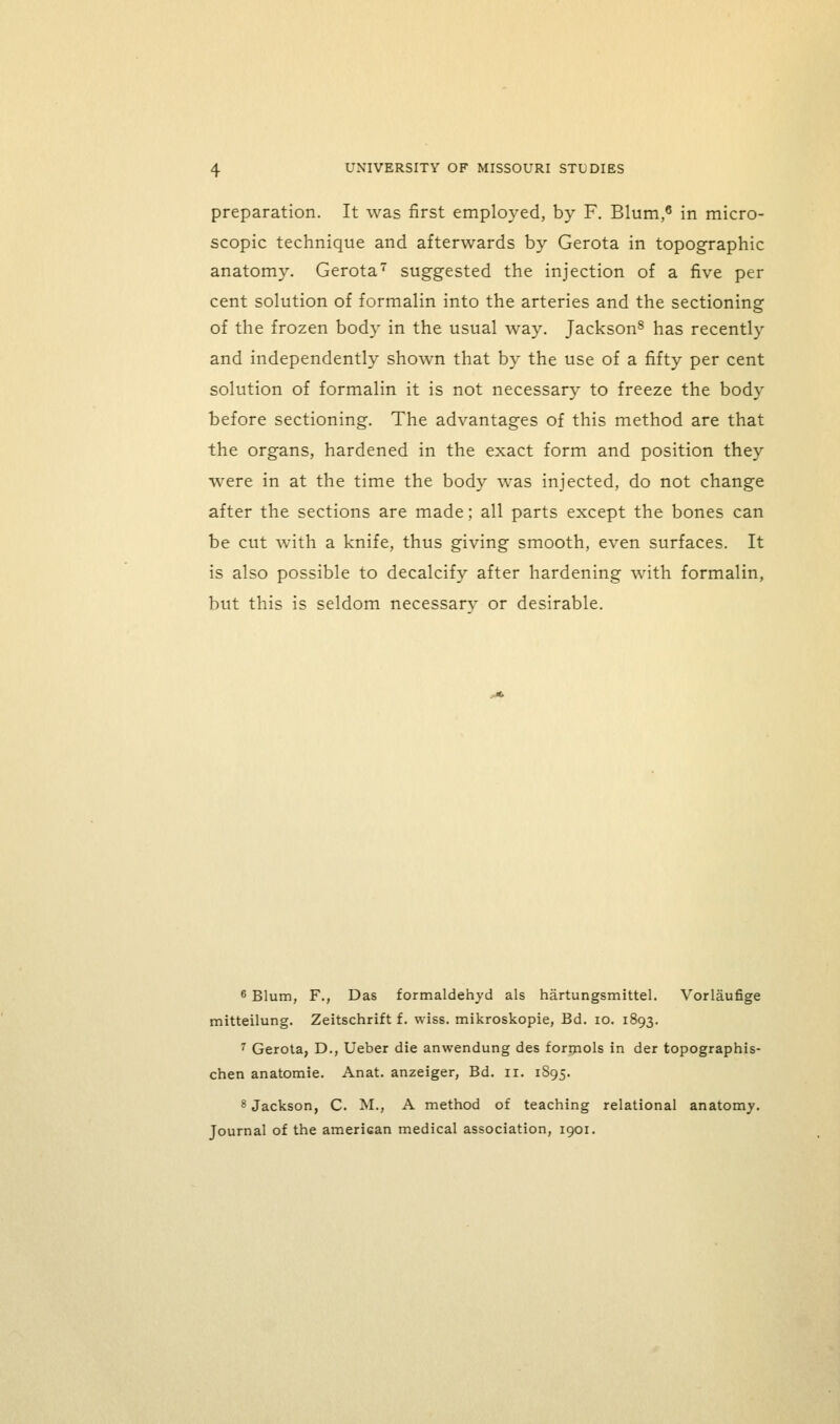 preparation. It was first employed, by F. Blum,^ in micro- scopic technique and afterwards by Gerota in topographic anatomy. Gerota' suggested the injection of a five per cent solution of formalin into the arteries and the sectioning of the frozen body in the usual way. Jackson^ has recently and independently shown that by the use of a fifty per cent solution of formalin it is not necessary to freeze the body before sectioning. The advantages of this method are that the organs, hardened in the exact form and position they were in at the time the body was injected, do not change after the sections are made; all parts except the bones can be cut with a knife, thus giving smooth, even surfaces. It is also possible to decalcify after hardening with formalin, but this is seldom necessarv or desirable. 6 Blum, F., Das formaldehyd als hartungsmittel. Vorlaufige mitteilung. Zeitschrift f. wiss. mikroskopie, Bd. lo. 1893. '^ Gerota, D., Ueber die anwendung des formols in der topographis- chen anatomic. Anat. anzeiger, Bd. 11. 1S95. 8 Jackson, C. M., A method of teaching relational anatomy. Journal of the american medical association, 1901.