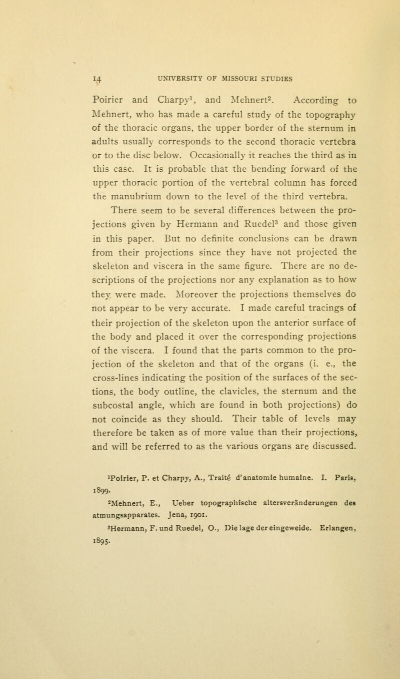 Poirier and Charpyi, and Mehnert^. According to Mehnert, who has made a careful study of the topography of the thoracic organs, the upper border of the sternum in adults usually corresponds to the second thoracic vertebra or to the disc below. Occasionally it reaches the third as in this case. It is probable that the bending forward of the upper thoracic portion of the vertebral column has forced the manubrium down to the level of the third vertebra. There seem to be several diiterences between the pro- jections given by Hermann and RuedeP and those given in this paper. But no definite conclusions can be drawn from their projections since they have not projected the skeleton and viscera in the same figure. There are no de- scriptions of the projections nor any explanation as to how they were made. ^Moreover the projections themselves do not appear to be very accurate. I made careful tracings of their projection of the skeleton upon the anterior surface of the body and placed it over the corresponding projections of the viscera. I found that the parts common to the pro- jection of the skeleton and that of the organs (i. e., the cross-lines indicating the position of the surfaces of the sec- tions, the body outline, the clavicles, the sternum and the subcostal angle, which are found in both projections) do not coincide as they should. Their table of levels may therefore be taken as of more value than their projections, and will be referred to as the various organs are discussed. iPoirier, P. et Charpy, A., Traits d'anatomie humaine. I. Paris, 1899. ^Mehnert, E., Ueber topographische altersveranderungen des atmungsapparates. Jena, 1901. 'Hermann, F. und Ruedel, O., Dielage der eingeweide. Erlangen, 1895.